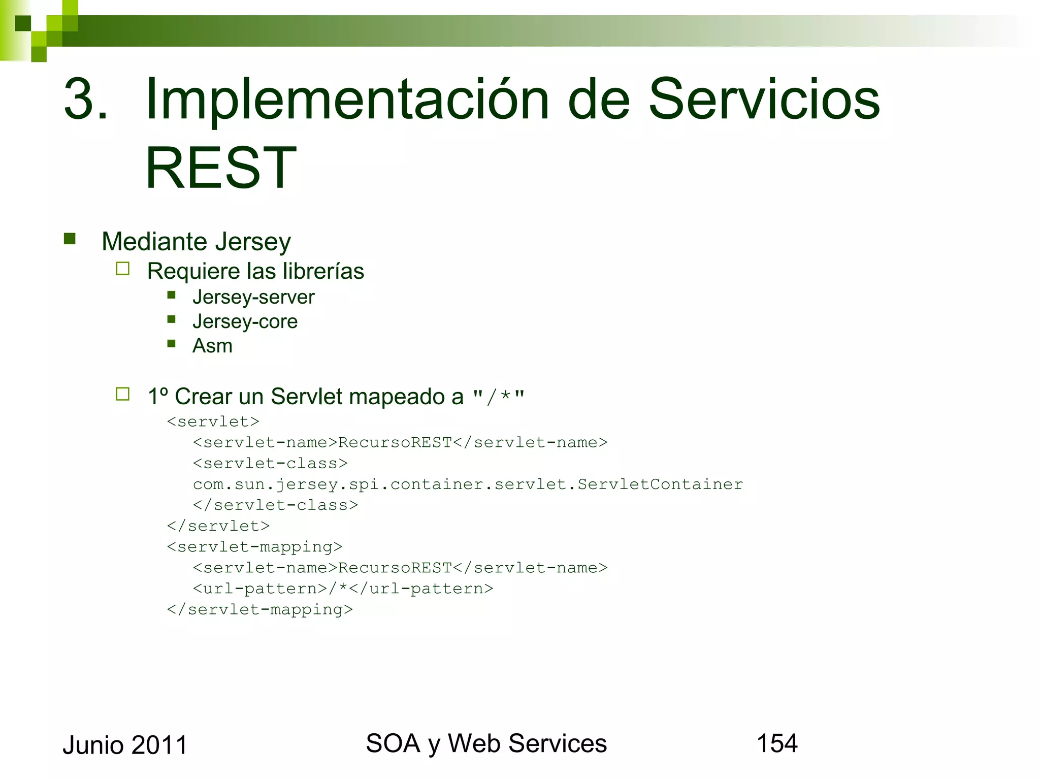 3. Implementación de Servicios REST
    Mediante Jersey
            Requiere las librerías
                  Jersey-server
                  Jersey-core
                  Asm

            1º Crear un Servlet mapeado a "/*"
               <servlet>
                  <servlet-name>RecursoREST</servlet-name>
                  <servlet-class>
                  com.sun.jersey.spi.container.servlet.ServletContainer
                  </servlet-class>
               </servlet>
               <servlet-mapping>
                  <servlet-name>RecursoREST</servlet-name>
                  <url-pattern>/*</url-pattern>
               </servlet-mapping>




Junio 2011                                SOA y Web Services              154
 