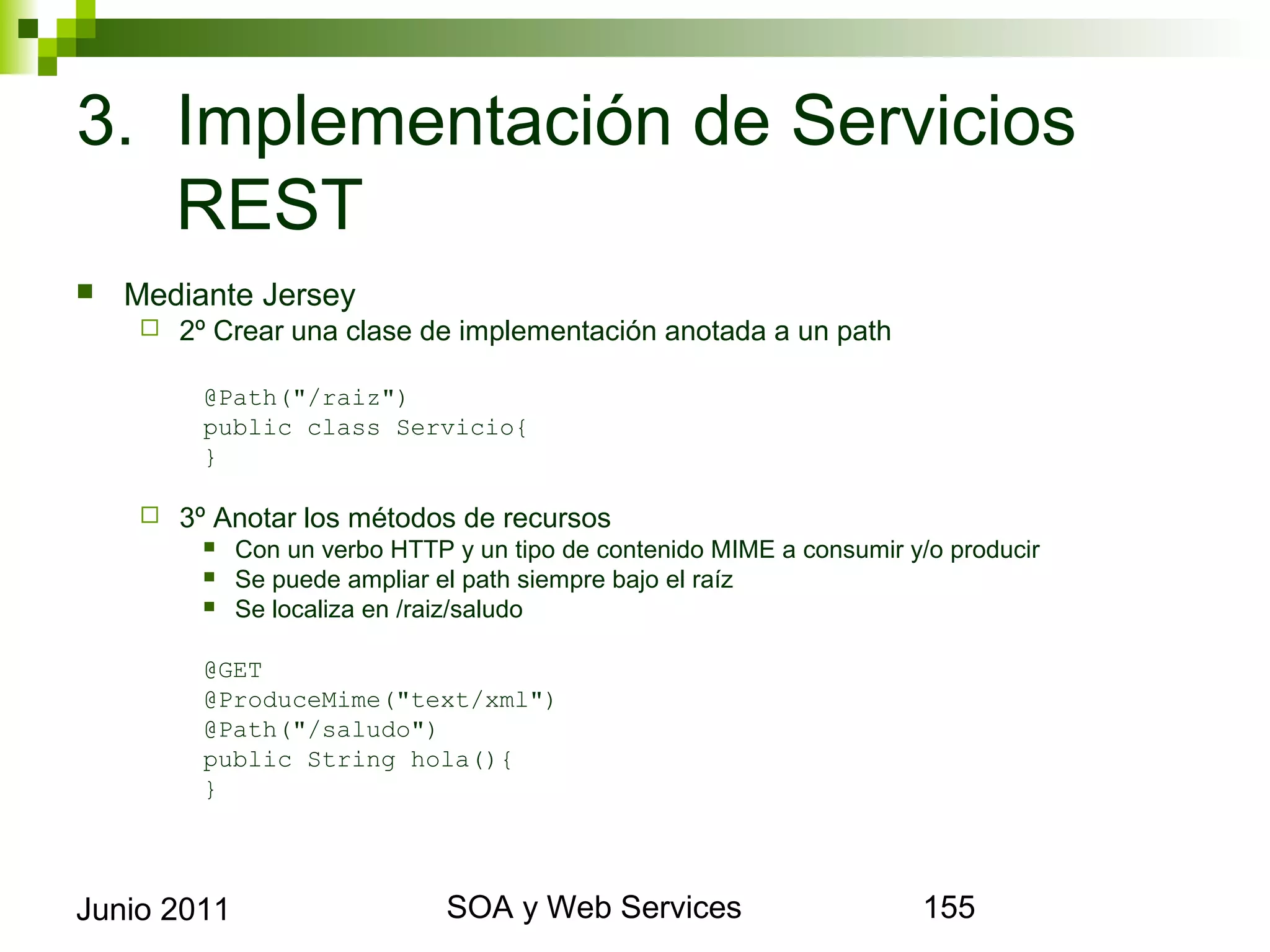 3. Implementación de Servicios REST
    Mediante Jersey
            2º Crear una clase de implementación anotada a un path

               @Path("/raiz")
               public class Servicio{
               }

            3º Anotar los métodos de recursos
                  Con un verbo HTTP y un tipo de contenido MIME a consumir y/o producir
                  Se puede ampliar el path siempre bajo el raíz
                  Se localiza en /raiz/saludo

               @GET
               @ProduceMime("text/xml")
               @Path("/saludo")
               public String hola(){
               }




Junio 2011                                     SOA y Web Services                          155
 