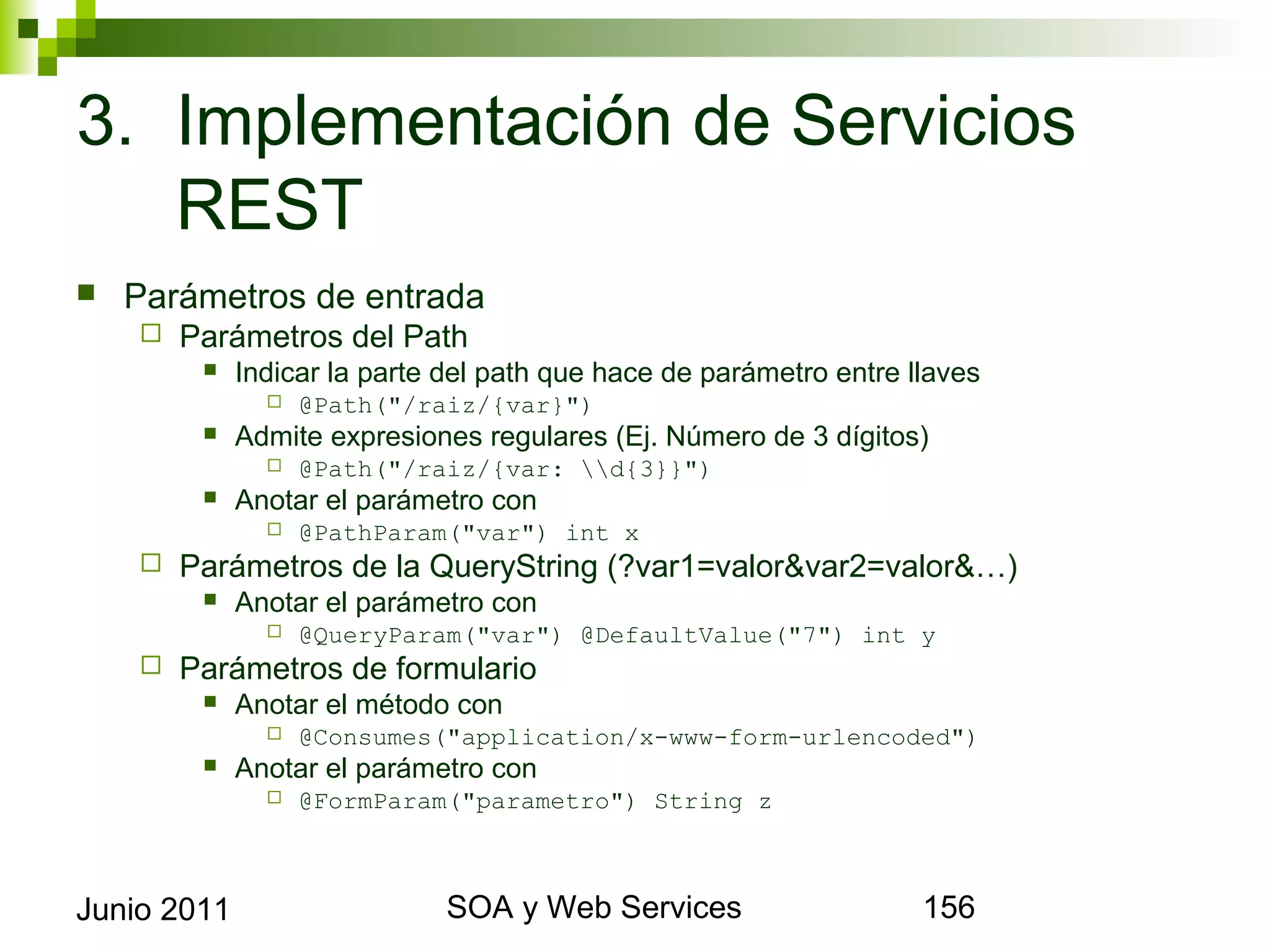 3. Implementación de Servicios REST
    Parámetros de entrada
            Parámetros del Path
                 Indicar la parte del path que hace de parámetro entre llaves
                       @Path("/raiz/{var}")
                 Admite expresiones regulares (Ej. Número de 3 dígitos)
                       @Path("/raiz/{var: d{3}}")
                 Anotar el parámetro con
                       @PathParam("var") int x
            Parámetros de la QueryString (?var1=valor&var2=valor&…)
                 Anotar el parámetro con
                       @QueryParam("var") @DefaultValue("7") int y
            Parámetros de formulario
                 Anotar el método con
                       @Consumes("application/x-www-form-urlencoded")
                 Anotar el parámetro con
                       @FormParam("parametro") String z



Junio 2011                                   SOA y Web Services                  156
 