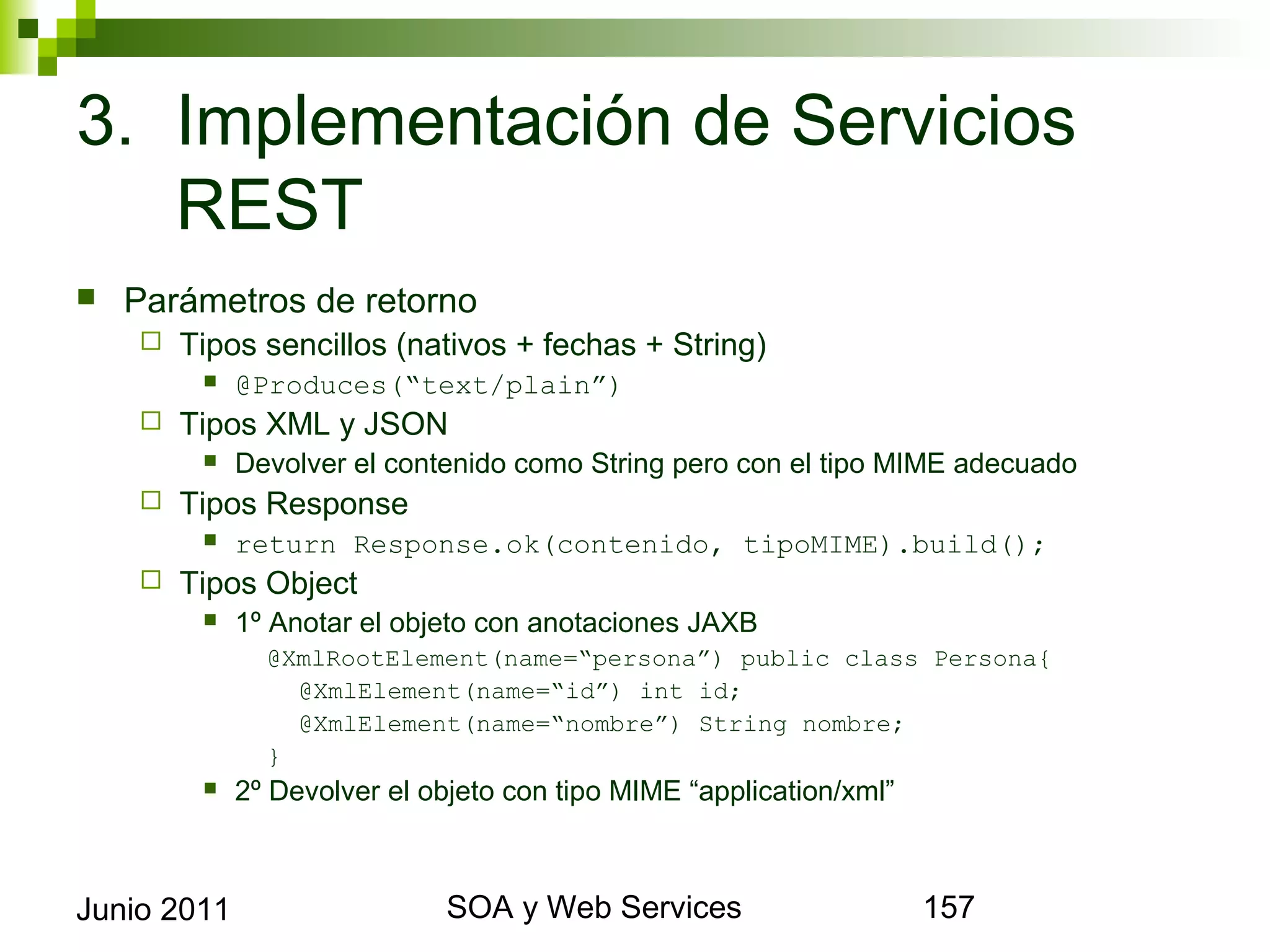 3. Implementación de Servicios REST
    Parámetros de retorno
            Tipos sencillos (nativos + fechas + String)
                 @Produces(“text/plain”)
            Tipos XML y JSON
                 Devolver el contenido como String pero con el tipo MIME adecuado
            Tipos Response
                 return Response.ok(contenido, tipoMIME).build();
            Tipos Object
                 1º Anotar el objeto con anotaciones JAXB
                    @XmlRootElement(name=“persona”) public class Persona{
                      @XmlElement(name=“id”) int id;
                      @XmlElement(name=“nombre”) String nombre;
                    }
                 2º Devolver el objeto con tipo MIME “application/xml”



Junio 2011                                  SOA y Web Services                       157
 