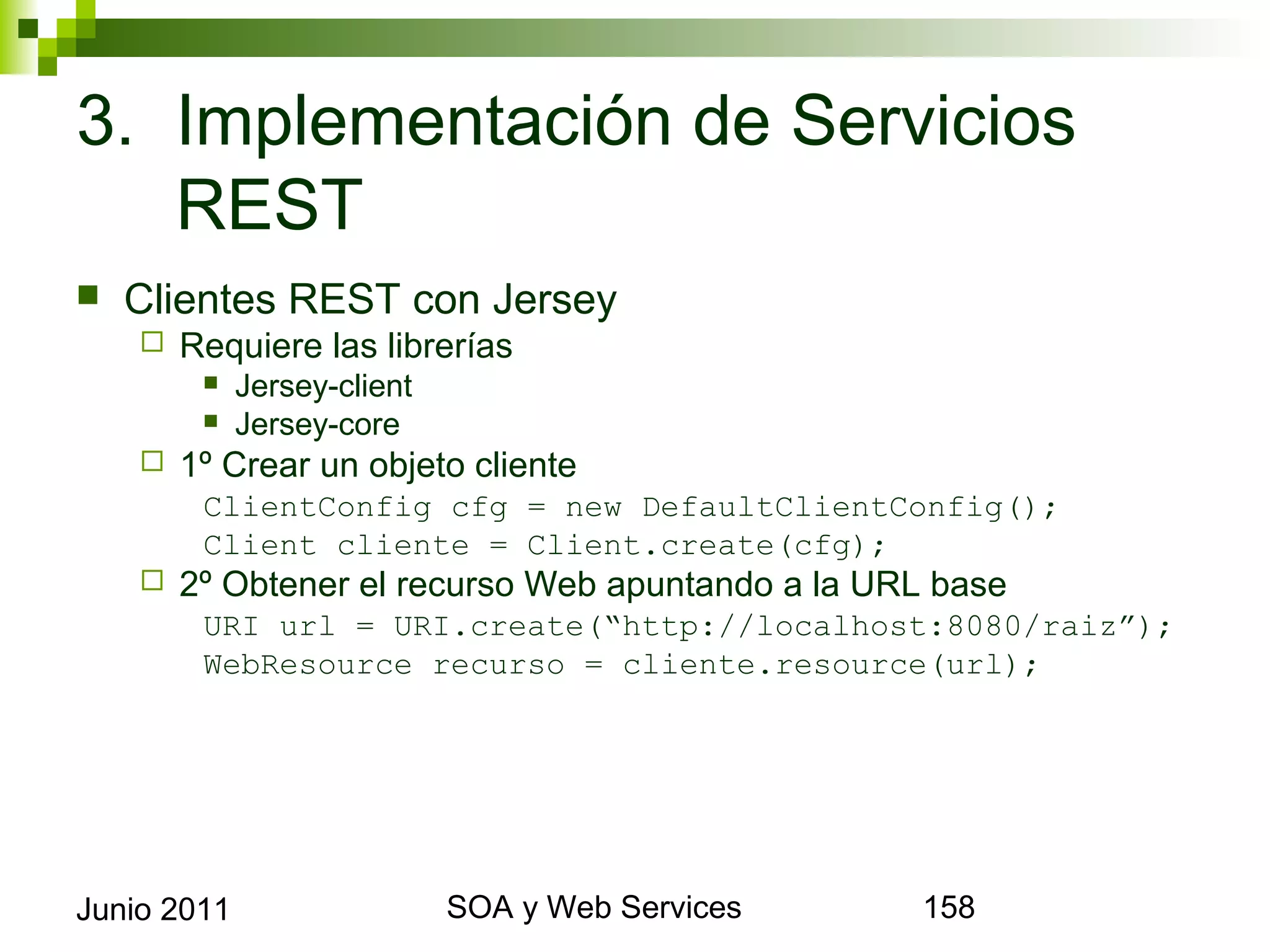 3. Implementación de Servicios REST
    Clientes REST con Jersey
            Requiere las librerías
                 Jersey-client
                 Jersey-core
            1º Crear un objeto cliente
              ClientConfig cfg = new DefaultClientConfig();
              Client cliente = Client.create(cfg);
            2º Obtener el recurso Web apuntando a la URL base
              URI url = URI.create(“http://localhost:8080/raiz”);
              WebResource recurso = cliente.resource(url);




Junio 2011                                SOA y Web Services     158
 