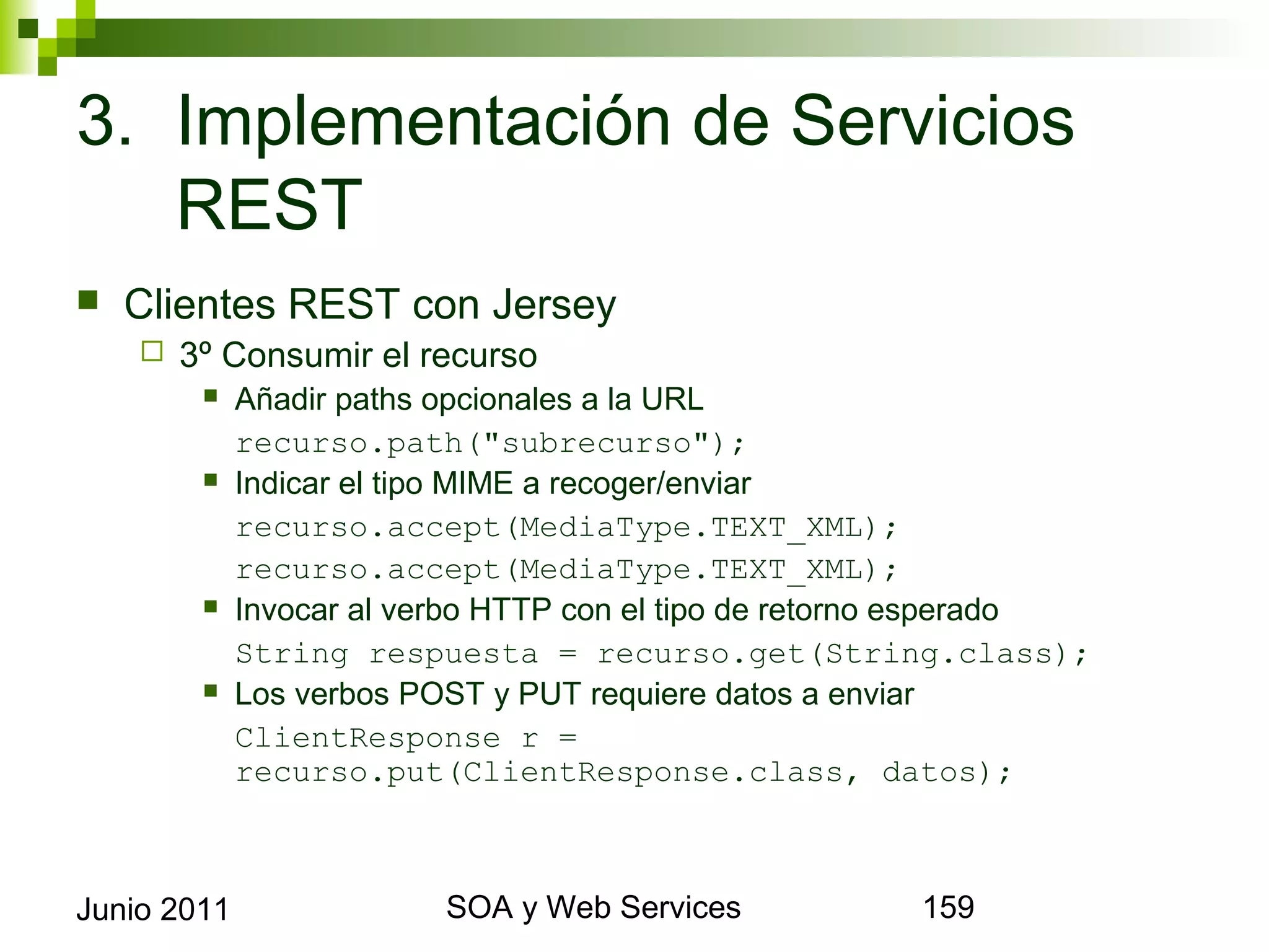 3. Implementación de Servicios REST
    Clientes REST con Jersey
            3º Consumir el recurso
                 Añadir paths opcionales a la URL
                  recurso.path("subrecurso");
                 Indicar el tipo MIME a recoger/enviar
                  recurso.accept(MediaType.TEXT_XML);
                  recurso.accept(MediaType.TEXT_XML);
                 Invocar al verbo HTTP con el tipo de retorno esperado
                  String respuesta = recurso.get(String.class);
                 Los verbos POST y PUT requiere datos a enviar
                  ClientResponse r = recurso.put(ClientResponse.
                  class, datos);



Junio 2011                            SOA y Web Services                  159
 