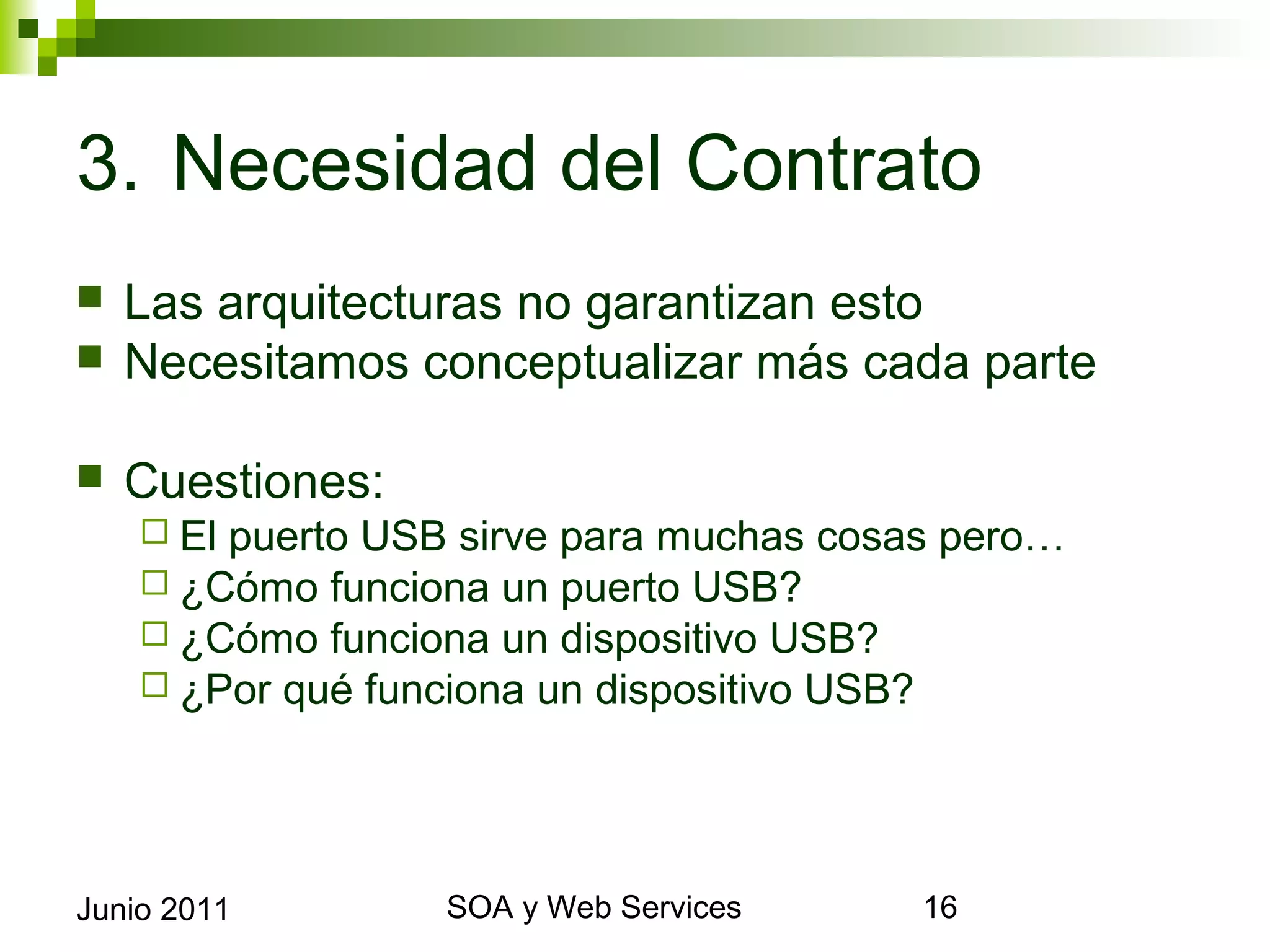 3. Necesidad del Contrato
    Las arquitecturas no garantizan esto
    Necesitamos conceptualizar más cada parte

    Cuestiones:
       El puerto USB sirve para muchas cosas pero…
       ¿Cómo funciona un puerto USB?
       ¿Cómo funciona un dispositivo USB?
       ¿Por qué funciona un dispositivo USB?




Junio 2011                 SOA y Web Services         16
 