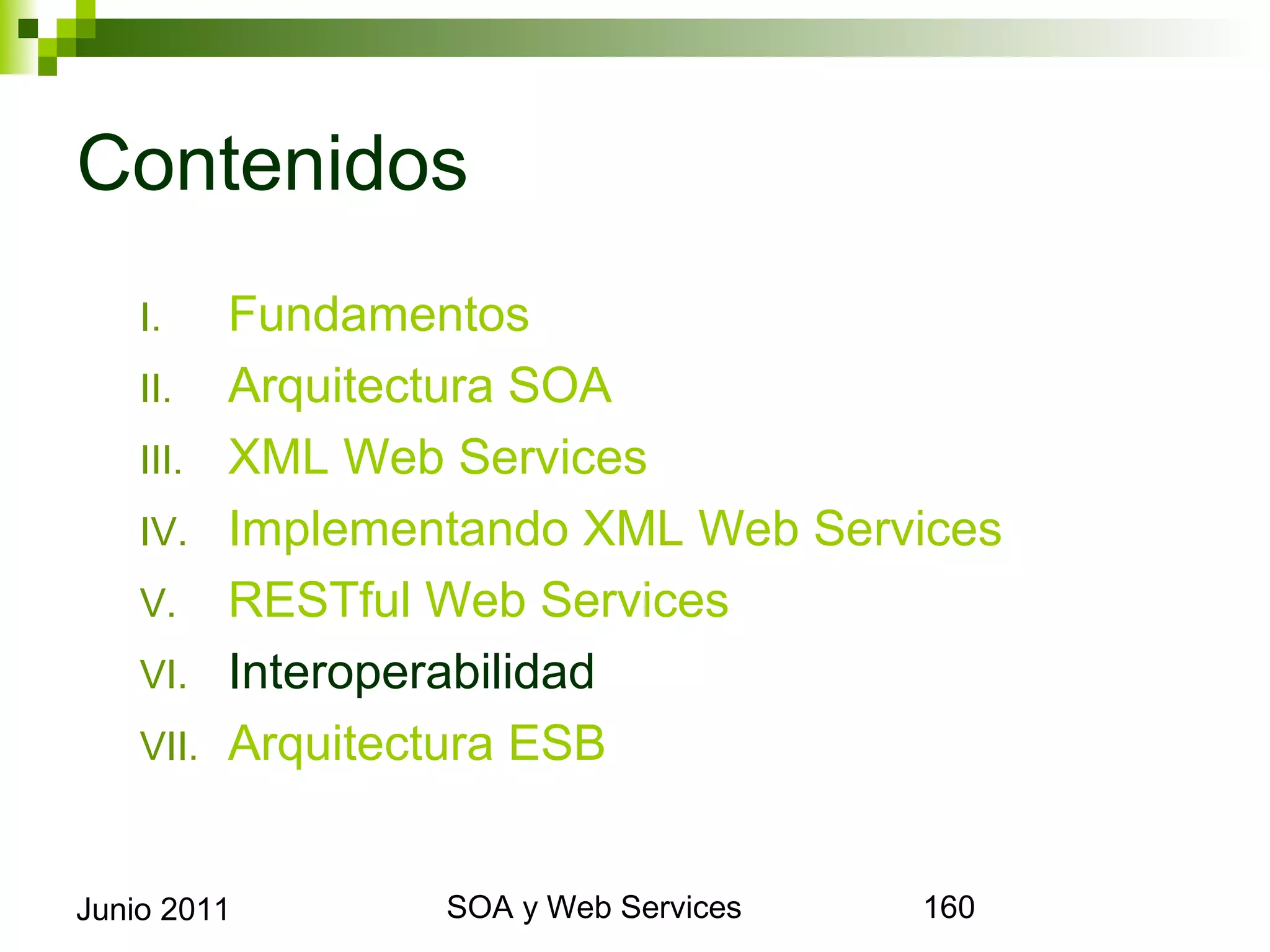 Contenidos
      I.     Fundamentos
      II.    Arquitectura SOA
      III.   XML Web Services
      IV.    Implementando XML Web Services
      V.     RESTful Web Services
      VI.    Interoperabilidad
      VII.   Arquitectura ESB


Junio 2011                SOA y Web Services   160
 