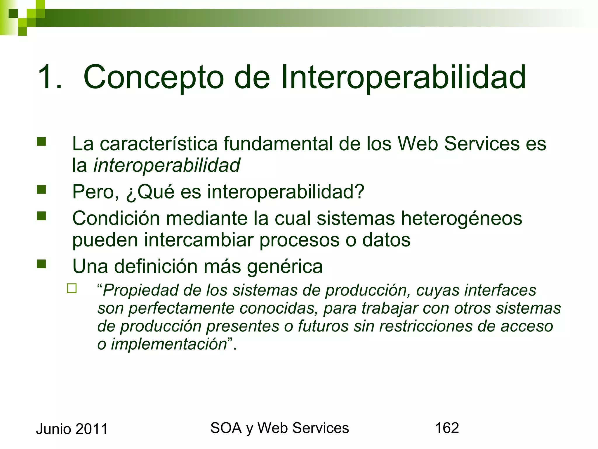 1. Concepto de Interoperabilidad
       La característica fundamental de los Web Services es la
        interoperabilidad
       Pero, ¿Qué es interoperabilidad?
       Condición mediante la cual sistemas heterogéneos pueden
        intercambiar procesos o datos
       Una definición más genérica
            “Propiedad de los sistemas de producción, cuyas interfaces son
             perfectamente conocidas, para trabajar con otros sistemas de
             producción presentes o futuros sin restricciones de acceso o
             implementación”.




Junio 2011                          SOA y Web Services                        162
 