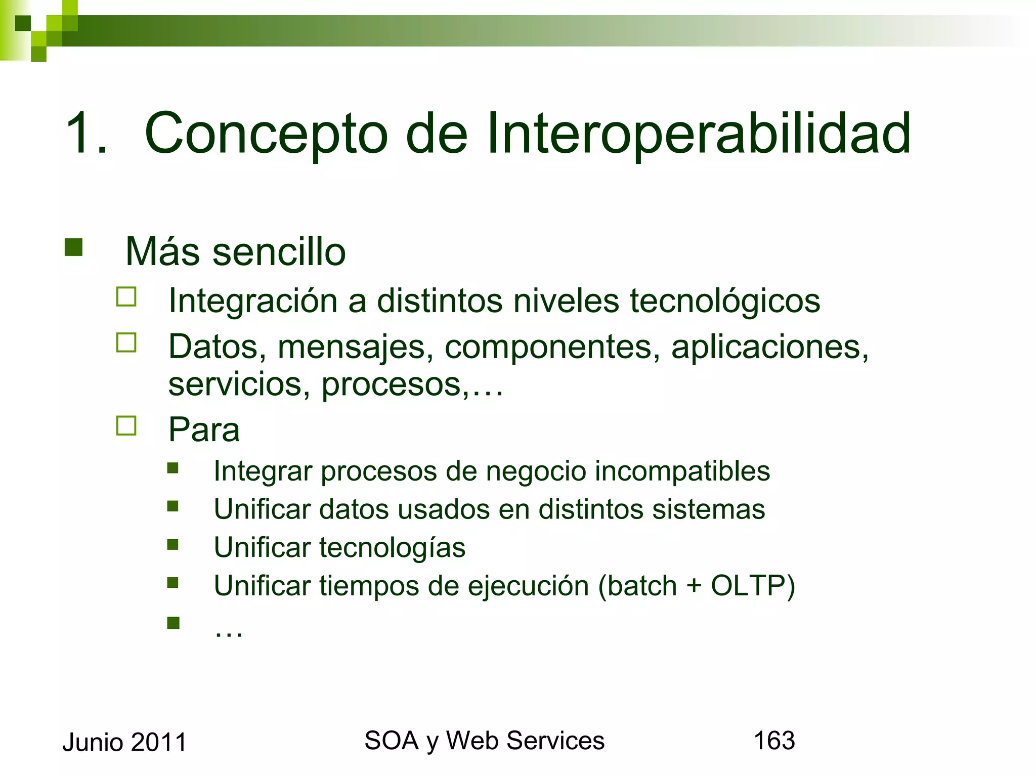 1. Concepto de Interoperabilidad
       Más sencillo
       Integración a distintos niveles tecnológicos
       Datos, mensajes, componentes, aplicaciones, servicios,
        procesos,…
       Para
                Integrar procesos de negocio incompatibles
                Unificar datos usados en distintos sistemas
                Unificar tecnologías
                Unificar tiempos de ejecución (batch + OLTP)
                …


Junio 2011                         SOA y Web Services            163
 