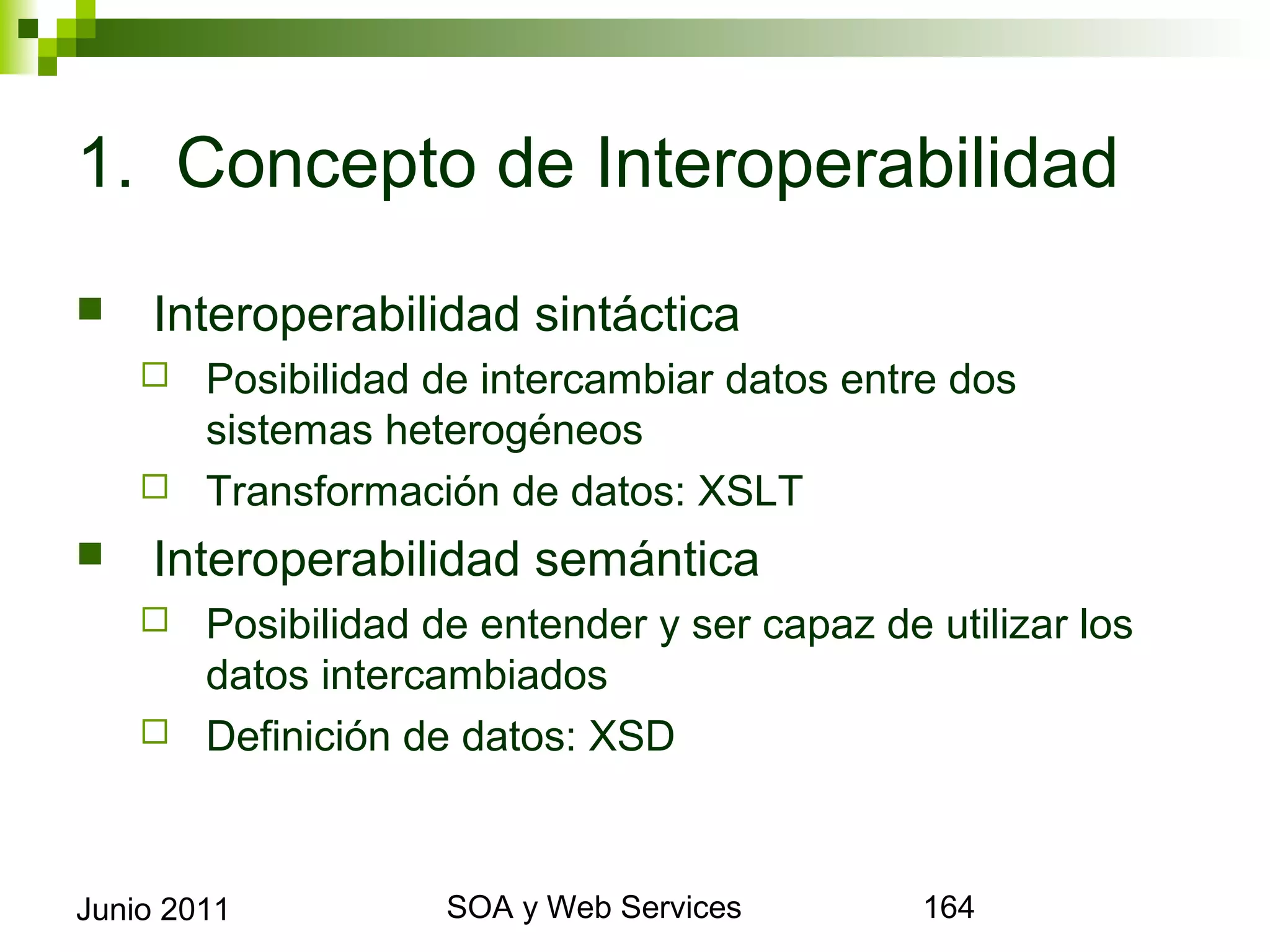 1. Concepto de Interoperabilidad

       Interoperabilidad sintáctica
       Posibilidad de intercambiar datos entre dos sistemas
        heterogéneos
       Transformación de datos: XSLT

       Interoperabilidad semántica
       Posibilidad de entender y ser capaz de utilizar los datos
        intercambiados
       Definición de datos: XSD




Junio 2011                   SOA y Web Services                     164
 