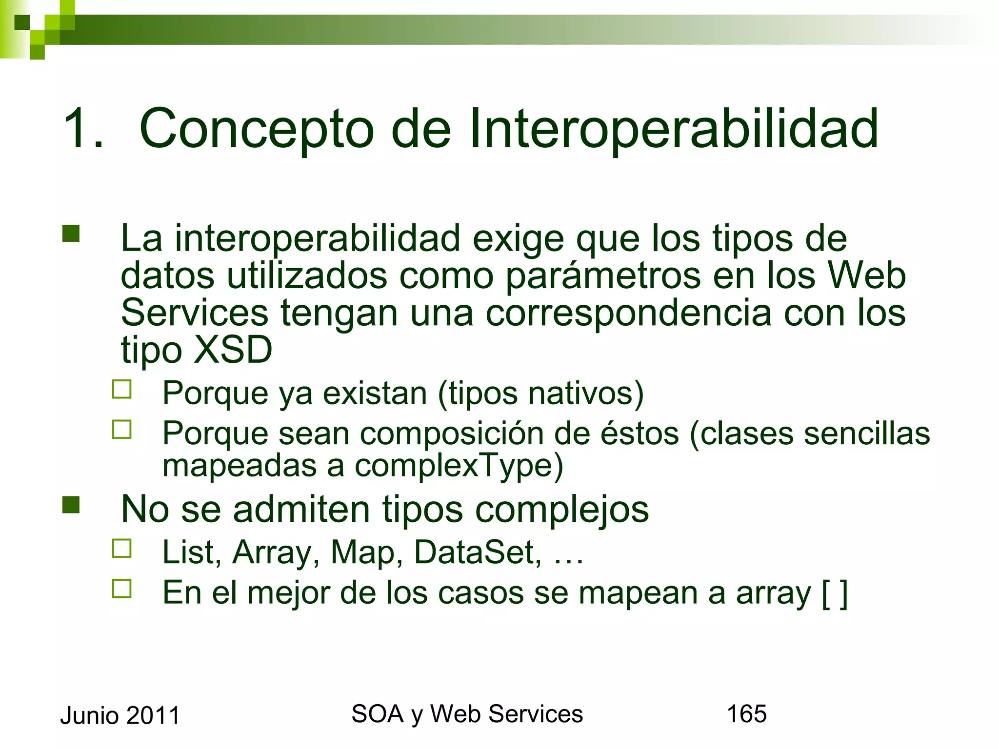 1. Concepto de Interoperabilidad
       La interoperabilidad exige que los tipos de datos
        utilizados como parámetros en los Web Services
        tengan una correspondencia con los tipo XSD
            Porque ya existan (tipos nativos)
            Porque sean composición de éstos (clases sencillas
             mapeadas a complexType)
       No se admiten tipos complejos
            List, Array, Map, DataSet, …
            En el mejor de los casos se mapean a array [ ]



Junio 2011                       SOA y Web Services               165
 