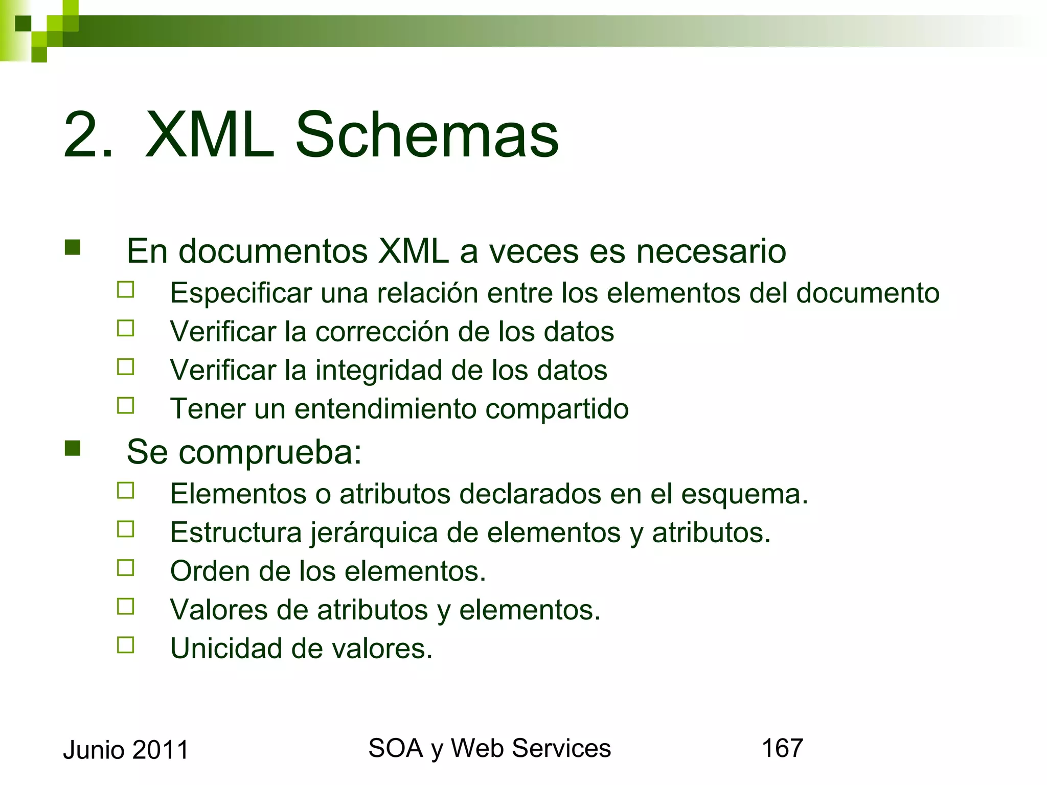 2. XML Schemas
       En documentos XML a veces es necesario
            Especificar una relación entre los elementos del documento
            Verificar la corrección de los datos
            Verificar la integridad de los datos
            Tener un entendimiento compartido
       Se comprueba:
            Elementos o atributos declarados en el esquema.
            Estructura jerárquica de elementos y atributos.
            Orden de los elementos.
            Valores de atributos y elementos.
            Unicidad de valores.


Junio 2011                          SOA y Web Services                    167
 