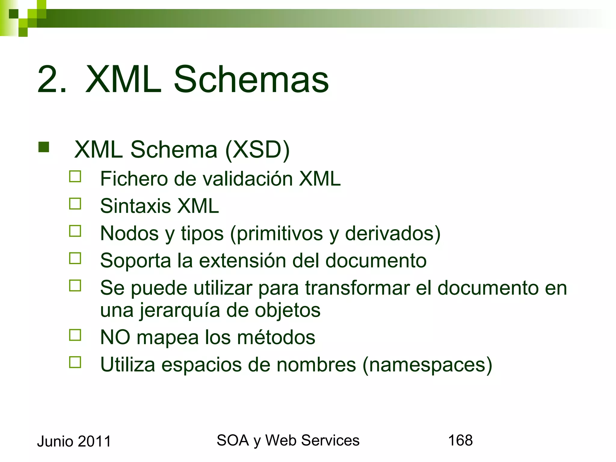 2. XML Schemas
       XML Schema (XSD)
            Fichero de validación XML
            Sintaxis XML
            Nodos y tipos (primitivos y derivados)
            Soporta la extensión del documento
            Se puede utilizar para transformar el documento en una
             jerarquía de objetos
            NO mapea los métodos
            Utiliza espacios de nombres (namespaces)


Junio 2011                      SOA y Web Services                    168
 