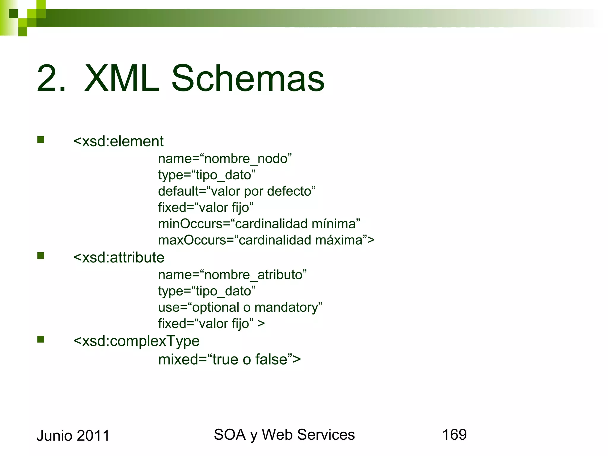 2. XML Schemas
       <xsd:element
                         name=“nombre_nodo”
                         type=“tipo_dato”
                         default=“valor por defecto”
                         fixed=“valor fijo”
                         minOccurs=“cardinalidad mínima”
                         maxOccurs=“cardinalidad máxima”>
       <xsd:attribute
                         name=“nombre_atributo”
                         type=“tipo_dato”
                         use=“optional o mandatory”
                         fixed=“valor fijo” >
       <xsd:complexType
                    mixed=“true o false”>




Junio 2011                                SOA y Web Services   169
 