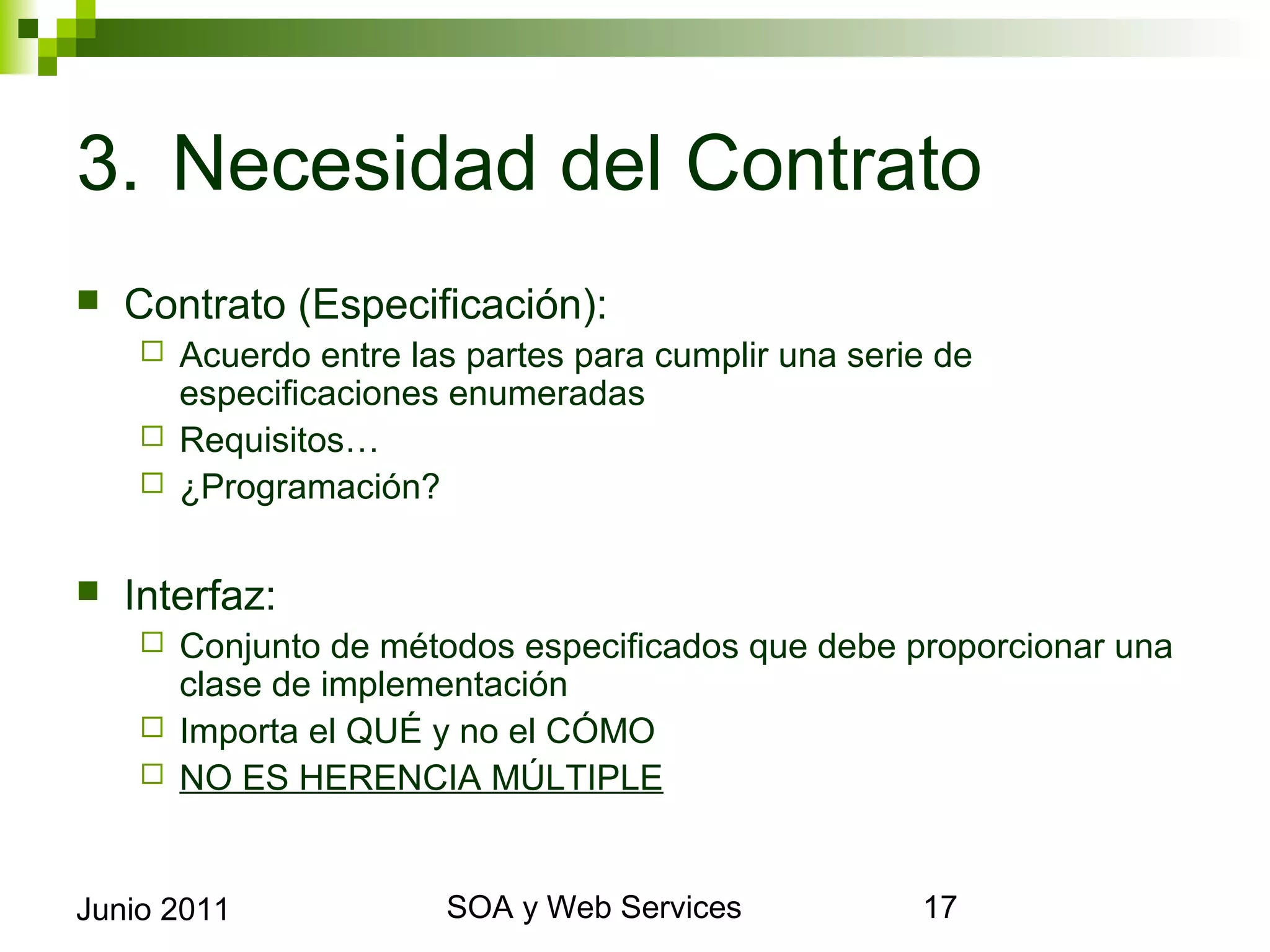 3. Necesidad del Contrato
    Contrato (Especificación):
       Acuerdo entre las partes para cumplir una serie de especificaciones
        enumeradas
       Requisitos…
       ¿Programación?


    Interfaz:
       Conjunto de métodos especificados que debe proporcionar una clase de
        implementación
       Importa el QUÉ y no el CÓMO
       NO ES HERENCIA MÚLTIPLE



Junio 2011                        SOA y Web Services                          17
 