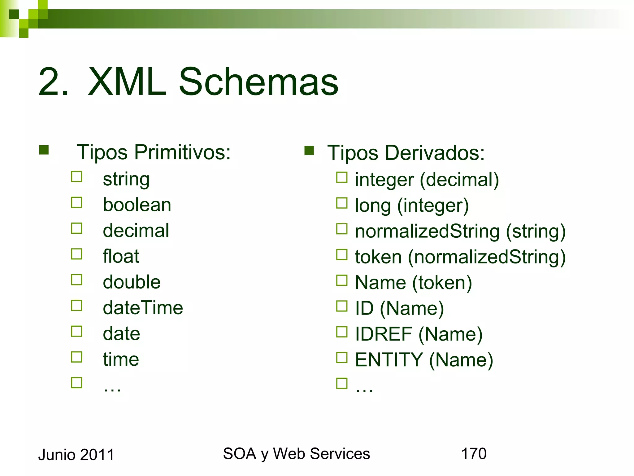 2. XML Schemas
       Tipos Primitivos:             Tipos Derivados:
            string                        integer (decimal)
            boolean                       long (integer)
            decimal                       normalizedString (string)
            float                         token (normalizedString)
            double                        Name (token)
            dateTime                      ID (Name)
            date                          IDREF (Name)
            time                          ENTITY (Name)
            …                             …


Junio 2011                  SOA y Web Services                          170
 