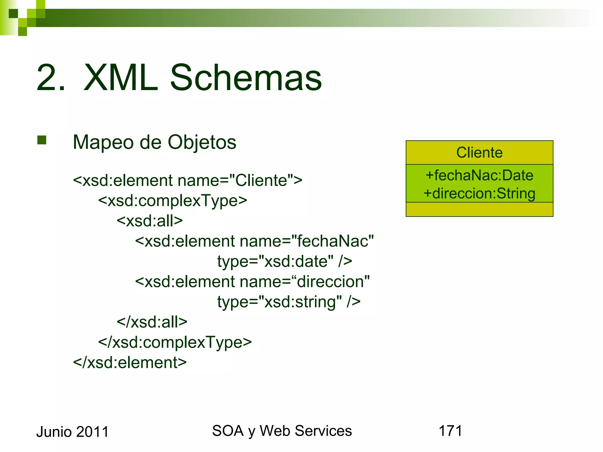 2. XML Schemas
       Mapeo de Objetos                                   Cliente
        <xsd:element name="Cliente">                   +fechaNac:Date
                                                       +direccion:String
           <xsd:complexType>
              <xsd:all>
                 <xsd:element name="fechaNac"
                            type="xsd:date" />
                 <xsd:element name=“direccion"
                            type="xsd:string" />
              </xsd:all>
           </xsd:complexType>
        </xsd:element>



Junio 2011                        SOA y Web Services                       171
 