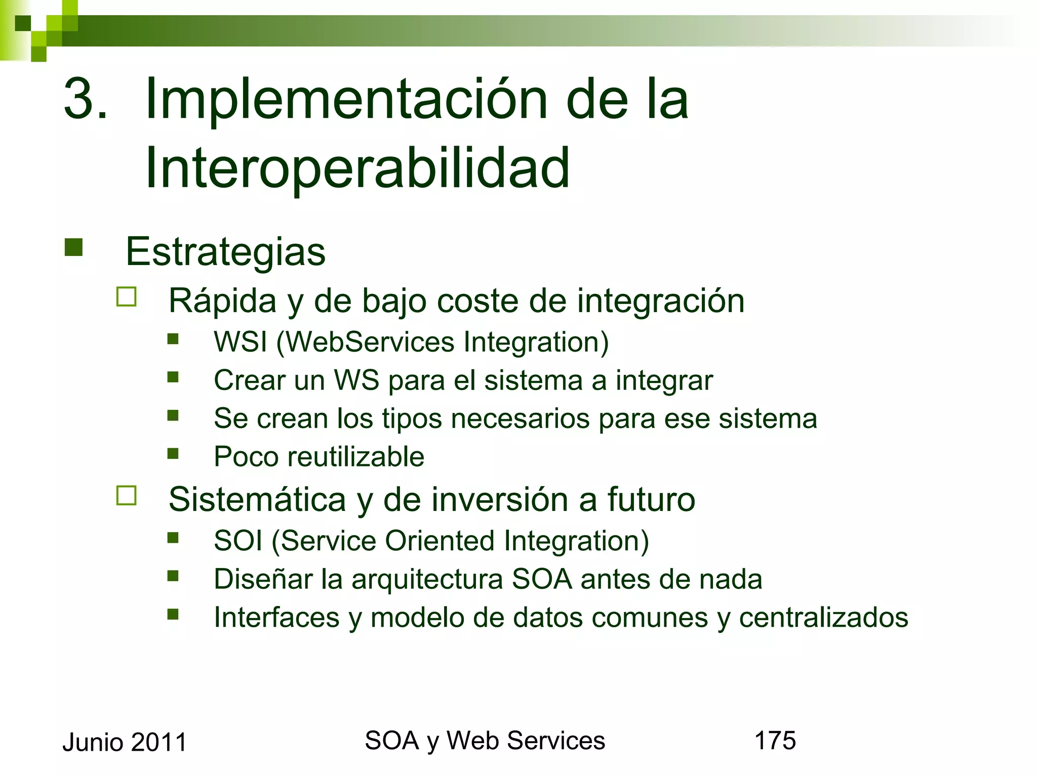 3. Implementación de la
   Interoperabilidad
       Estrategias
            Rápida y de bajo coste de integración
                WSI (WebServices Integration)
                Crear un WS para el sistema a integrar
                Se crean los tipos necesarios para ese sistema
                Poco reutilizable
            Sistemática y de inversión a futuro
                SOI (Service Oriented Integration)
                Diseñar la arquitectura SOA antes de nada
                Interfaces y modelo de datos comunes y centralizados



Junio 2011                           SOA y Web Services                 175
 