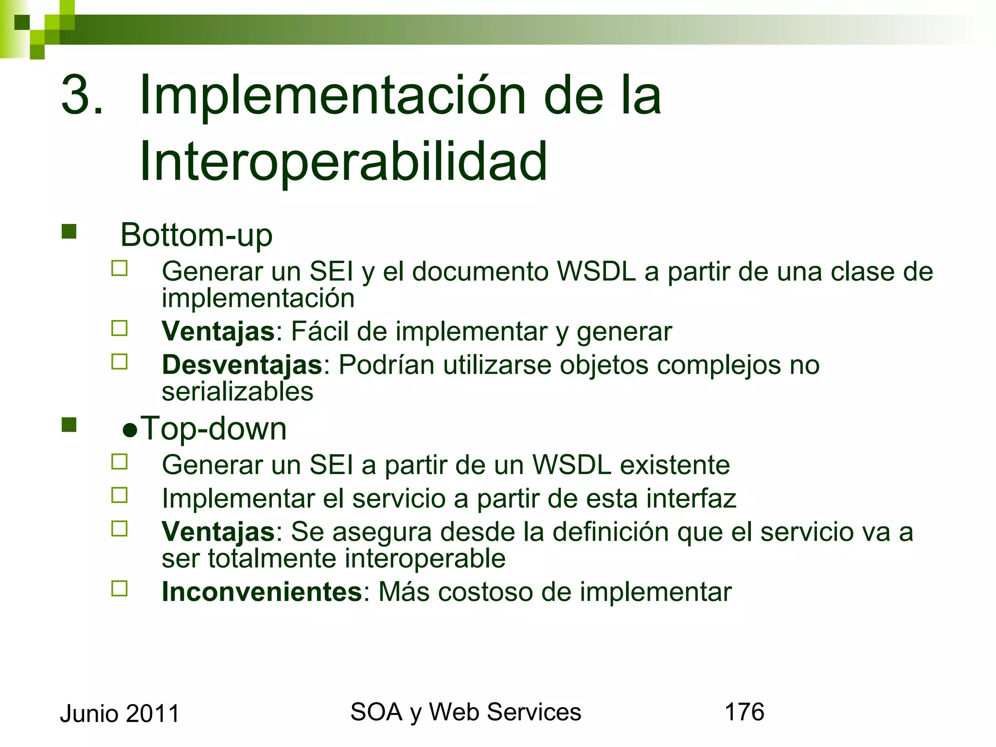 3. Implementación de la
   Interoperabilidad
       Bottom-up
            Generar un SEI y el documento WSDL a partir de una clase de
             implementación
            Ventajas: Fácil de implementar y generar
            Desventajas: Podrían utilizarse objetos complejos no serializables
       ●Top-down
            Generar un SEI a partir de un WSDL existente
            Implementar el servicio a partir de esta interfaz
            Ventajas: Se asegura desde la definición que el servicio va a ser
             totalmente interoperable
            Inconvenientes: Más costoso de implementar




Junio 2011                           SOA y Web Services                           176
 