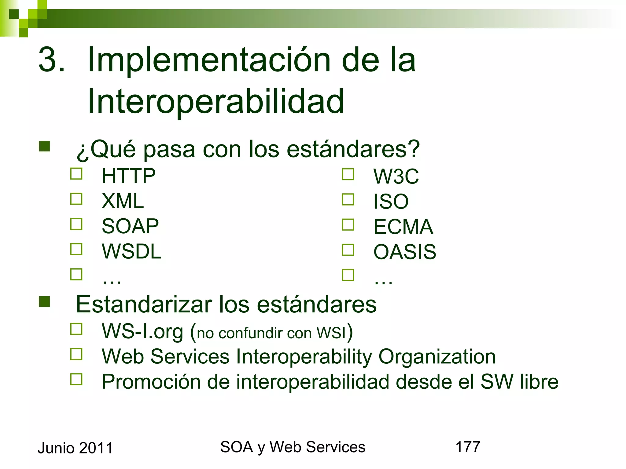 3. Implementación de la
   Interoperabilidad
       ¿Qué pasa con los estándares?
            HTTP                                   W3C
            XML                                    ISO
            SOAP                                   ECMA
            WSDL                                   OASIS
            …                                      …
       Estandarizar los estándares
            WS-I.org (no confundir con WSI)
            Web Services Interoperability Organization
            Promoción de interoperabilidad desde el SW libre


Junio 2011                      SOA y Web Services              177
 