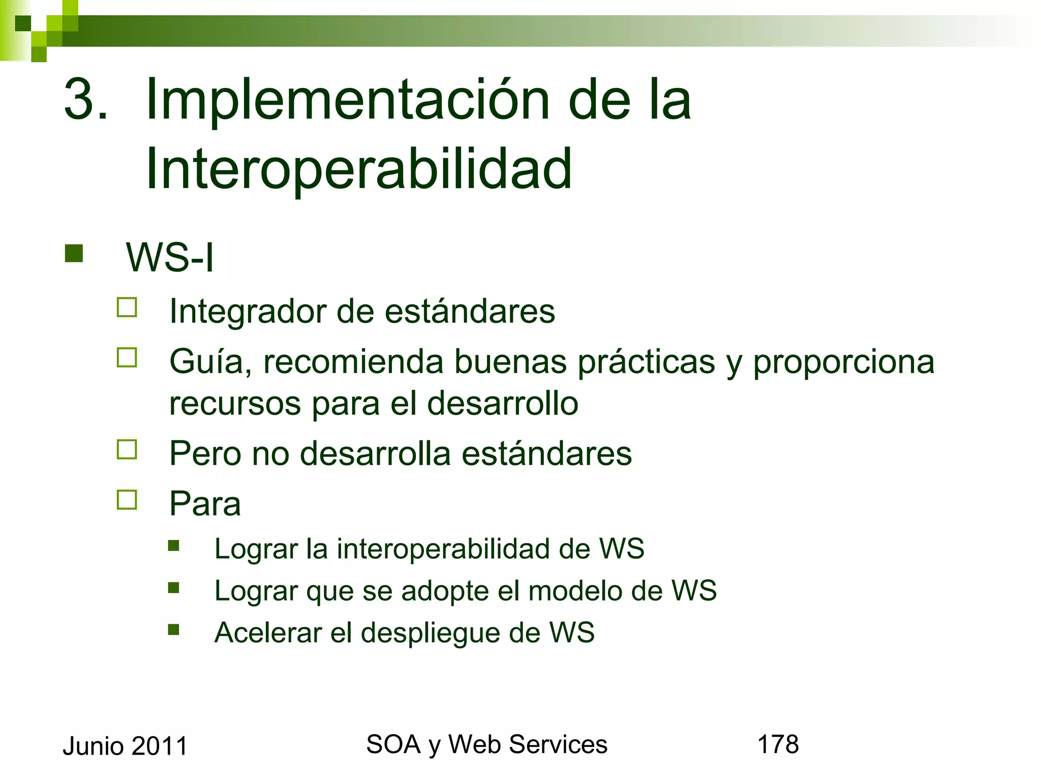 3. Implementación de la
   Interoperabilidad
       WS-I
       Integrador de estándares
       Guía, recomienda buenas prácticas y proporciona recursos
        para el desarrollo
       Pero no desarrolla estándares
       Para
                Lograr la interoperabilidad de WS
                Lograr que se adopte el modelo de WS
                Acelerar el despliegue de WS



Junio 2011                         SOA y Web Services         178
 