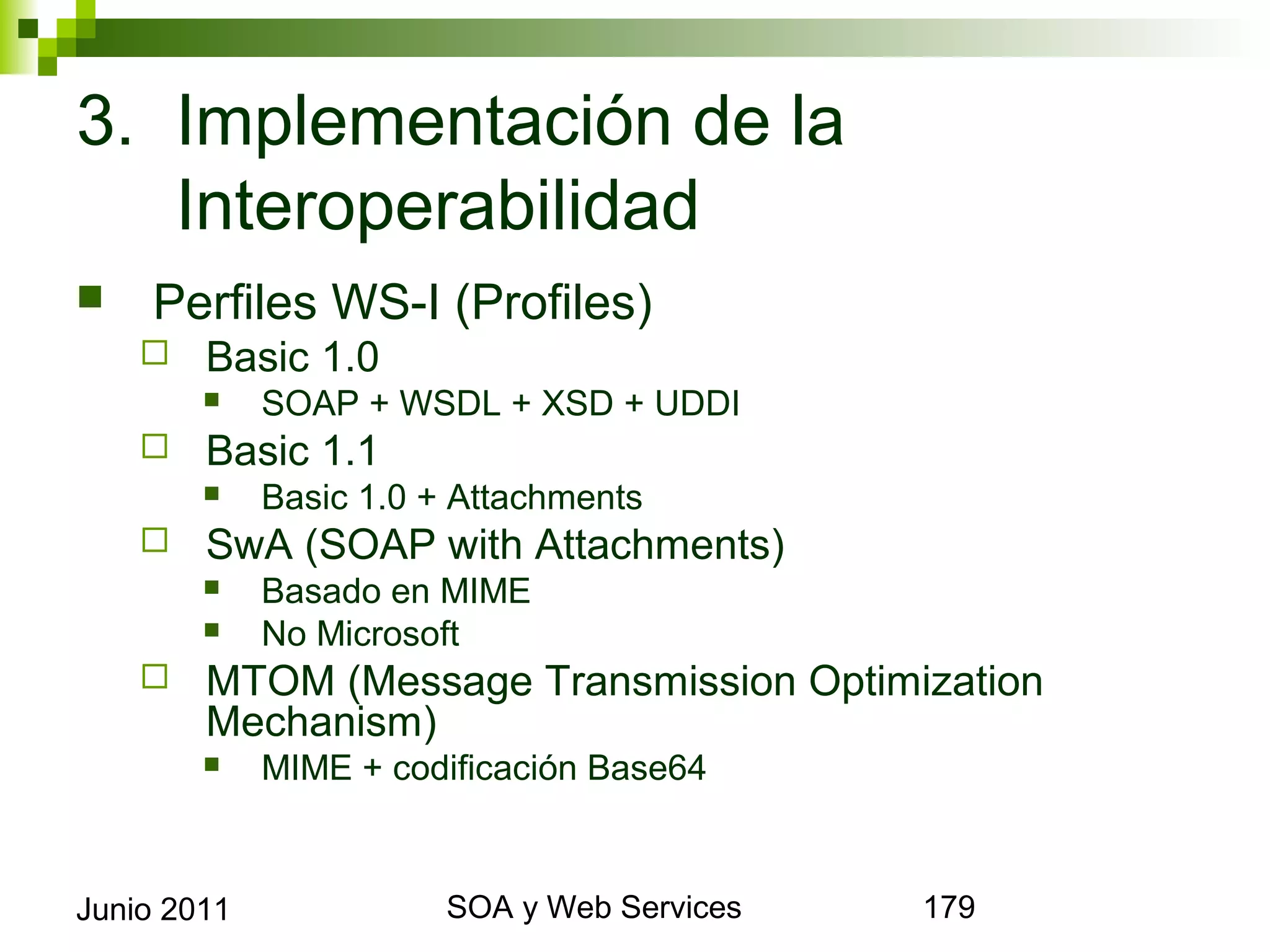 3. Implementación de la
   Interoperabilidad
       Perfiles WS-I (Profiles)
            Basic 1.0
                SOAP + WSDL + XSD + UDDI
            Basic 1.1
                Basic 1.0 + Attachments
            SwA (SOAP with Attachments)
                Basado en MIME
                No Microsoft
            MTOM (Message Transmission Optimization
             Mechanism)
                MIME + codificación Base64



Junio 2011                         SOA y Web Services   179
 