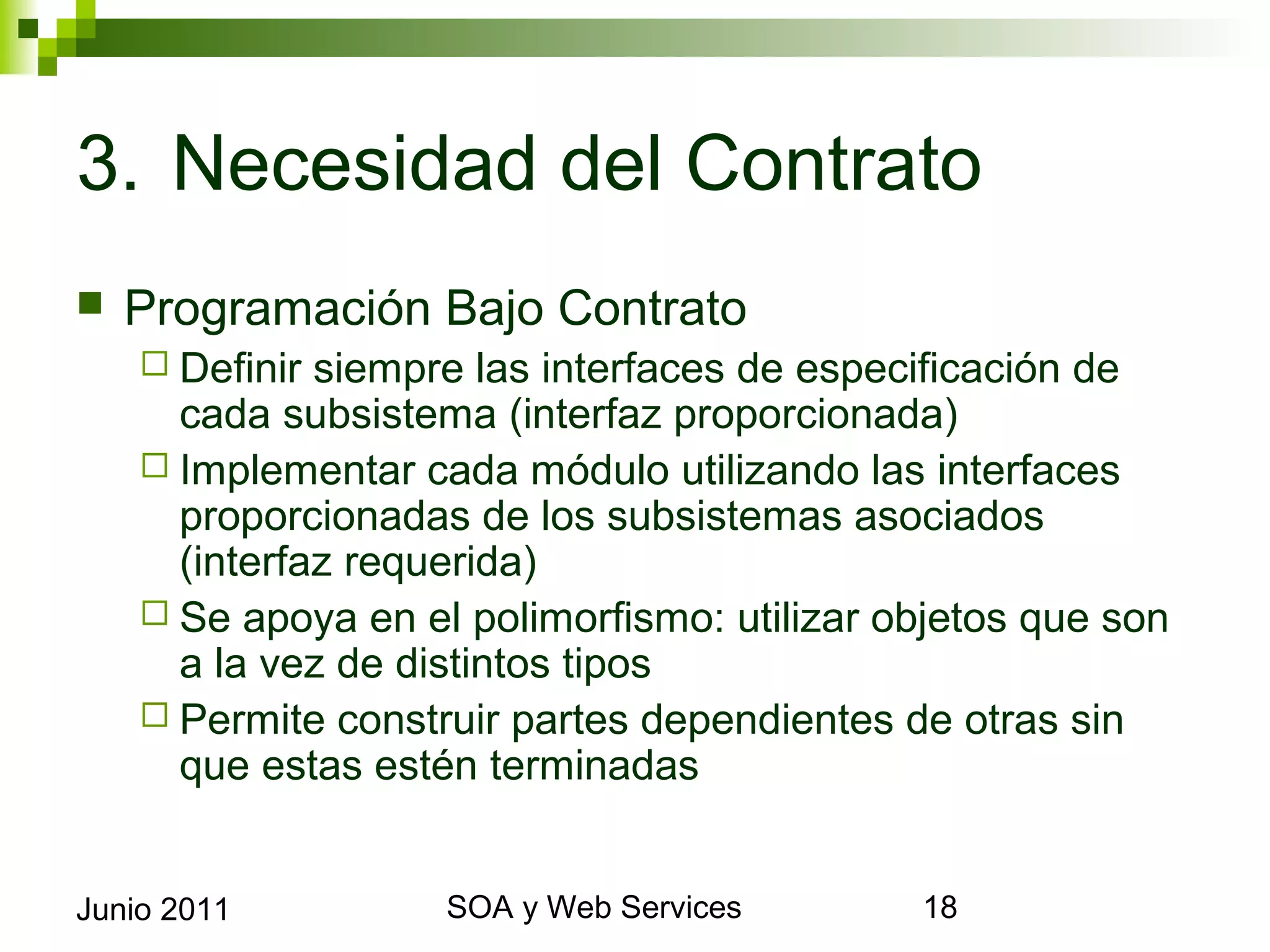 3. Necesidad del Contrato
    Programación Bajo Contrato
       Definir siempre las interfaces de especificación de cada
        subsistema (interfaz proporcionada)
       Implementar cada módulo utilizando las interfaces
        proporcionadas de los subsistemas asociados (interfaz
        requerida)
       Se apoya en el polimorfismo: utilizar objetos que son a la
        vez de distintos tipos
       Permite construir partes dependientes de otras sin que estas
        estén terminadas


Junio 2011                    SOA y Web Services                   18
 
