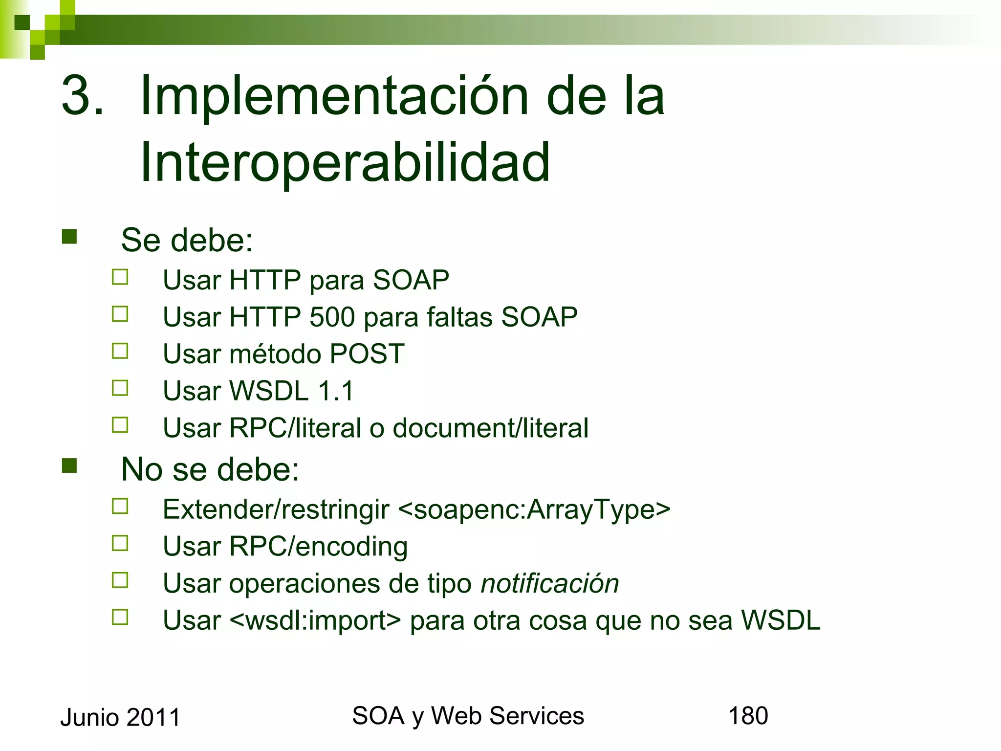 3. Implementación de la
   Interoperabilidad
       Se debe:
            Usar HTTP para SOAP
            Usar HTTP 500 para faltas SOAP
            Usar método POST
            Usar WSDL 1.1
            Usar RPC/literal o document/literal
       No se debe:
            Extender/restringir <soapenc:ArrayType>
            Usar RPC/encoding
            Usar operaciones de tipo notificación
            Usar <wsdl:import> para otra cosa que no sea WSDL


Junio 2011                          SOA y Web Services           180
 