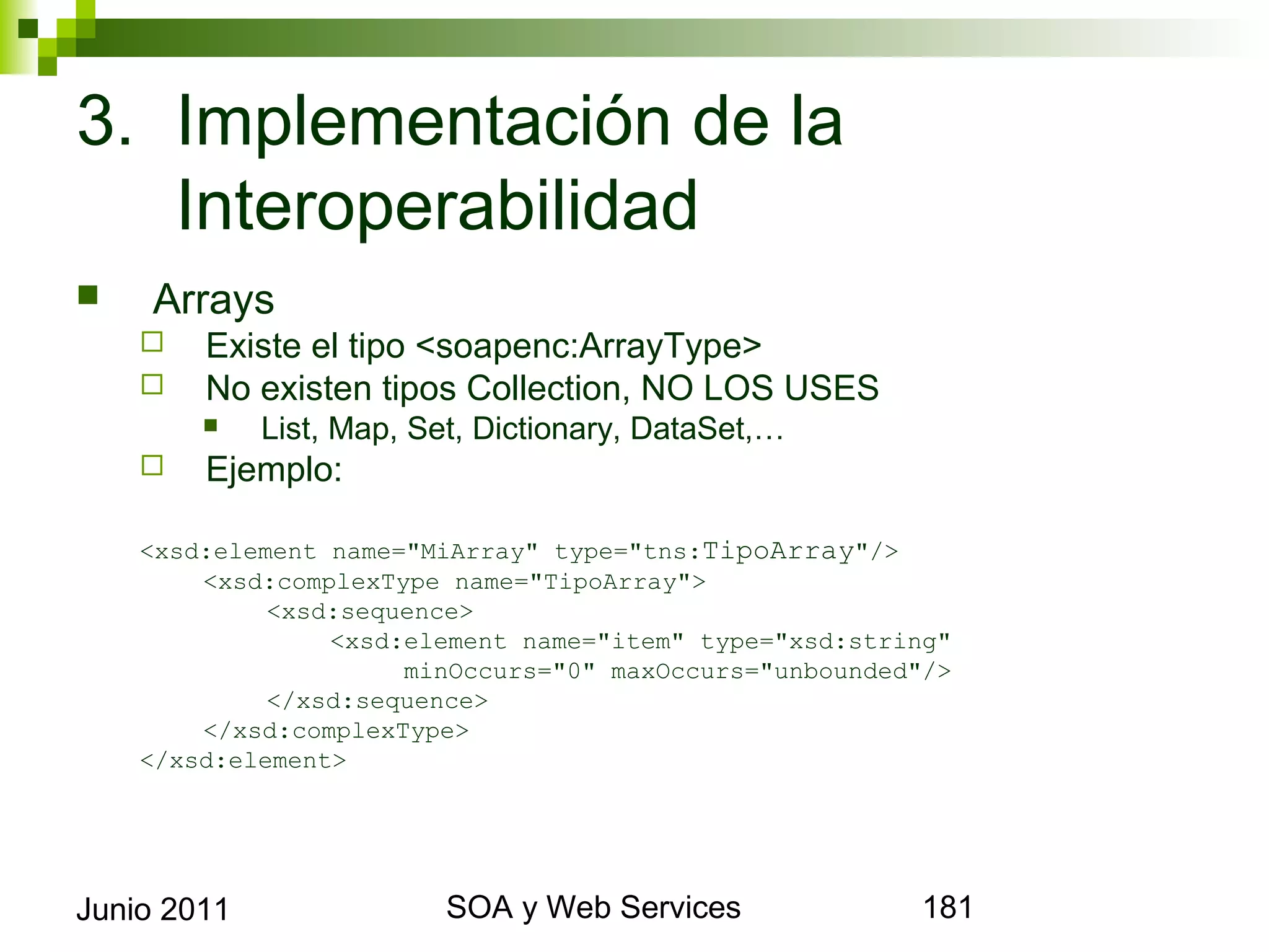 3. Implementación de la
   Interoperabilidad
       Arrays
            Existe el tipo <soapenc:ArrayType>
            No existen tipos Collection, NO LOS USES
                List, Map, Set, Dictionary, DataSet,…
            Ejemplo:

      <xsd:element name="MiArray" type="tns:TipoArray"/>
          <xsd:complexType name="TipoArray">
               <xsd:sequence>
                   <xsd:element name="item" type="xsd:string"
                        minOccurs="0" maxOccurs="unbounded"/>
               </xsd:sequence>
          </xsd:complexType>
      </xsd:element>




Junio 2011                            SOA y Web Services        181
 