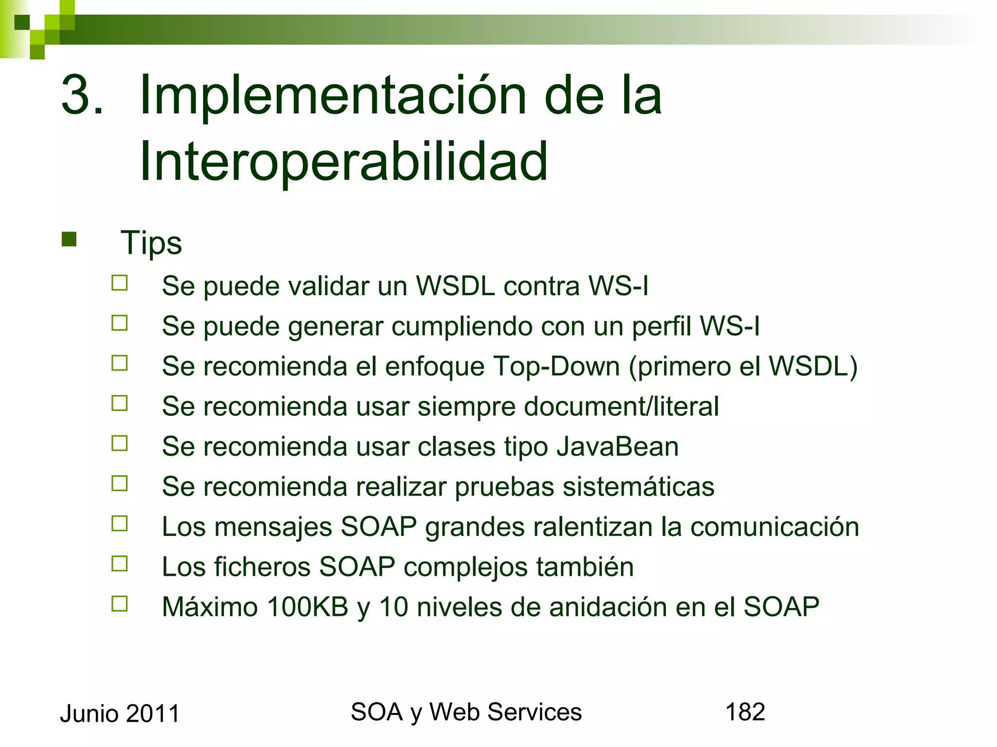 3. Implementación de la
   Interoperabilidad
       Tips
            Se puede validar un WSDL contra WS-I
            Se puede generar cumpliendo con un perfil WS-I
            Se recomienda el enfoque Top-Down (primero el WSDL)
            Se recomienda usar siempre document/literal
            Se recomienda usar clases tipo JavaBean
            Se recomienda realizar pruebas sistemáticas
            Los mensajes SOAP grandes ralentizan la comunicación
            Los ficheros SOAP complejos también
            Máximo 100KB y 10 niveles de anidación en el SOAP



Junio 2011                        SOA y Web Services                182
 