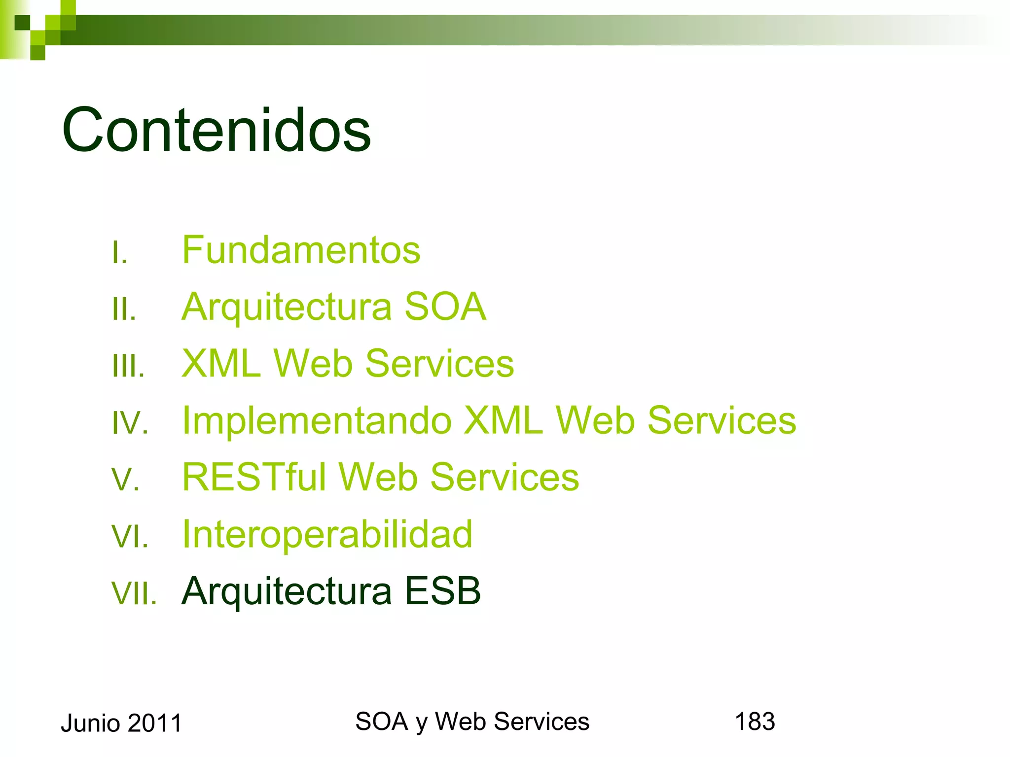 Contenidos
      I.     Fundamentos
      II.    Arquitectura SOA
      III.   XML Web Services
      IV.    Implementando XML Web Services
      V.     RESTful Web Services
      VI.    Interoperabilidad
      VII.   Arquitectura ESB


Junio 2011                SOA y Web Services   183
 