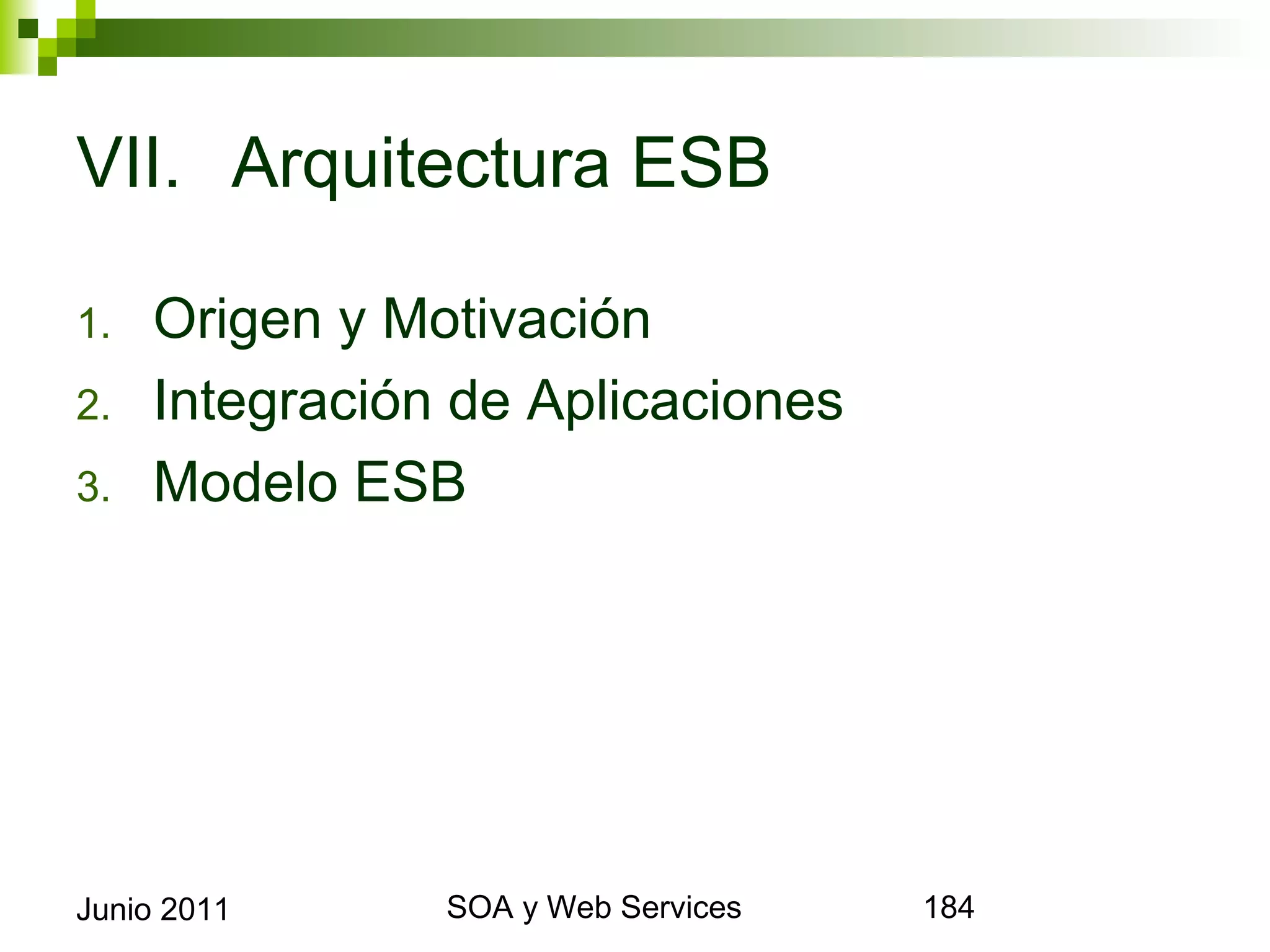 VII. Arquitectura ESB

1.      Origen y Motivación
2.      Integración de Aplicaciones
3.      Modelo ESB




Junio 2011              SOA y Web Services   184
 