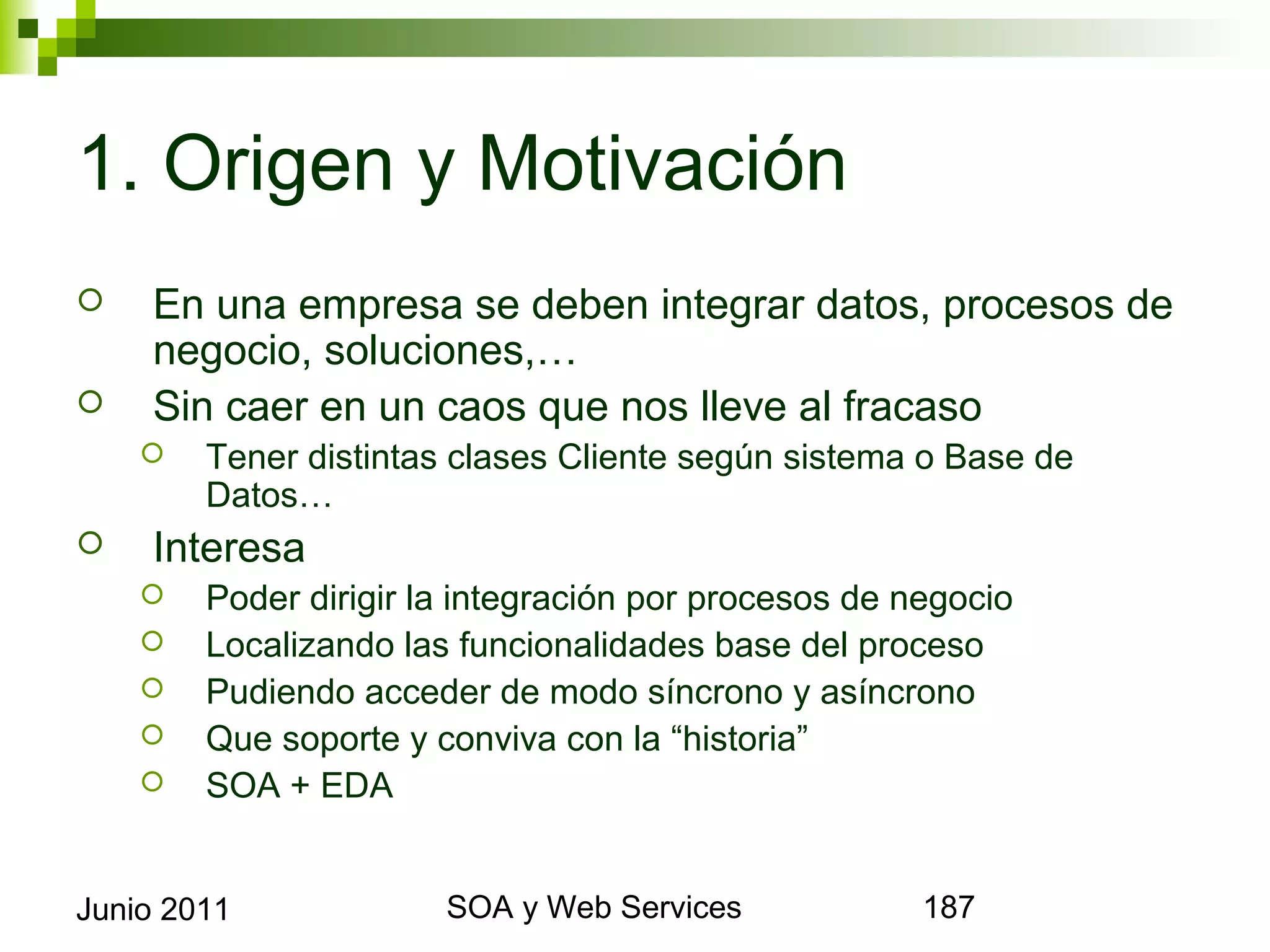 1. Origen y Motivación
       En una empresa se deben integrar datos, procesos de
        negocio, soluciones,…
       Sin caer en un caos que nos lleve al fracaso
            Tener distintas clases Cliente según sistema o Base de Datos…
       Interesa
            Poder dirigir la integración por procesos de negocio
            Localizando las funcionalidades base del proceso
            Pudiendo acceder de modo síncrono y asíncrono
            Que soporte y conviva con la “historia”
            SOA + EDA



Junio 2011                           SOA y Web Services                      187
 