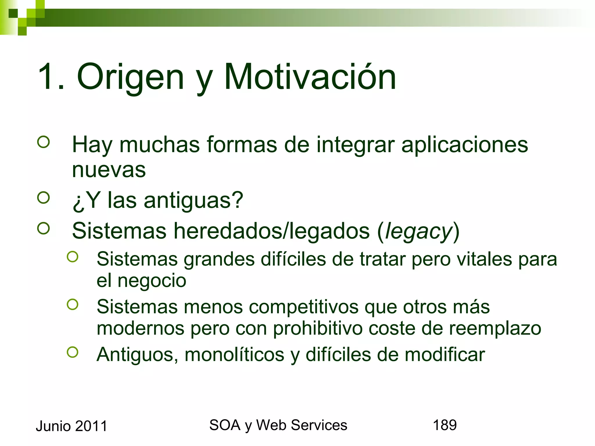 1. Origen y Motivación
       Hay muchas formas de integrar aplicaciones nuevas
       ¿Y las antiguas?
       Sistemas heredados/legados (legacy)
       Sistemas grandes difíciles de tratar pero vitales para el
        negocio
       Sistemas menos competitivos que otros más modernos
        pero con prohibitivo coste de reemplazo
       Antiguos, monolíticos y difíciles de modificar




Junio 2011                    SOA y Web Services                    189
 