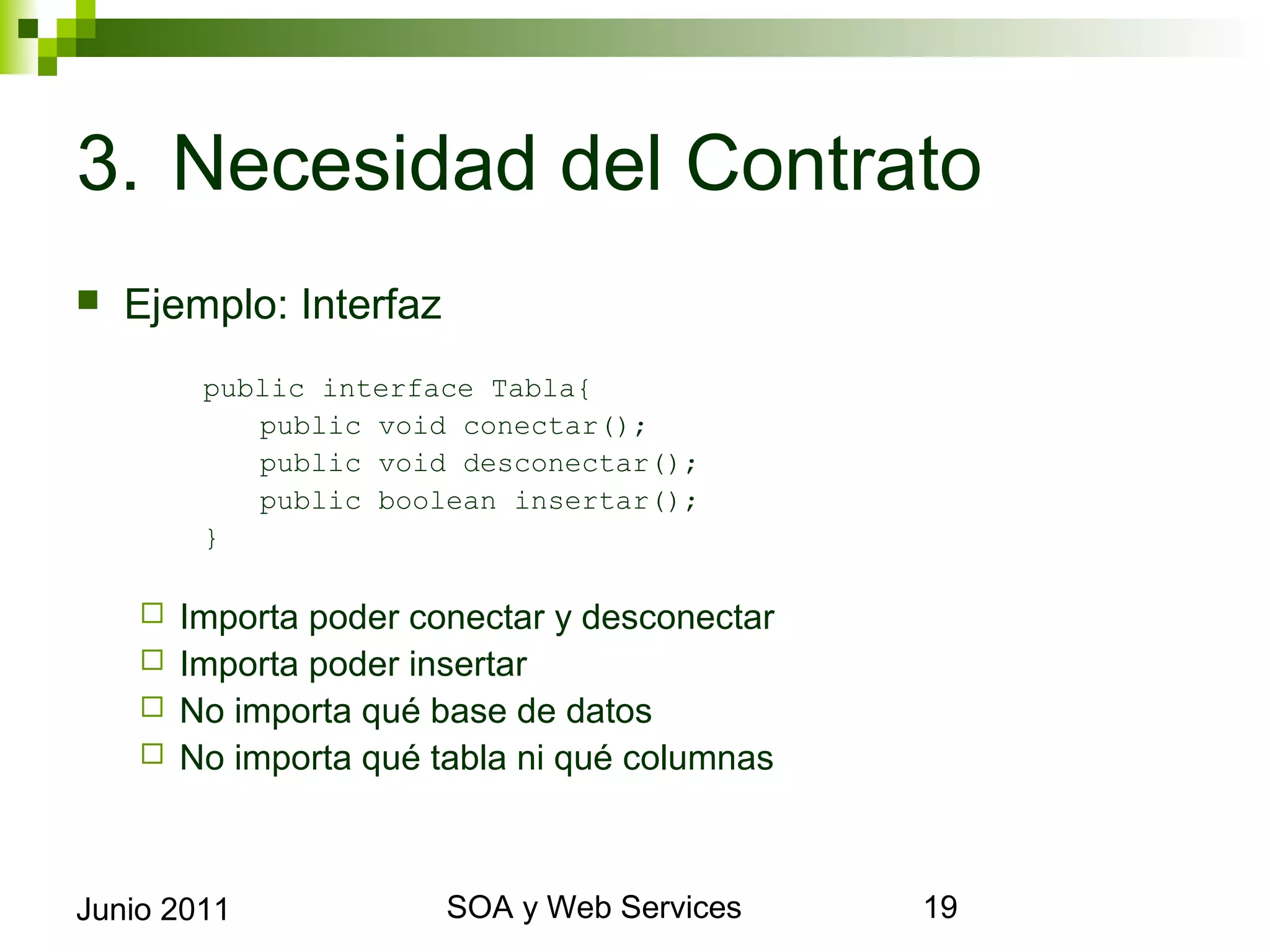 3. Necesidad del Contrato
    Ejemplo: Interfaz
             public interface Tabla{
                public void conectar();
                public void desconectar();
                public boolean insertar();
             }

       Importa poder conectar y desconectar
       Importa poder insertar
       No importa qué base de datos
       No importa qué tabla ni qué columnas




Junio 2011                      SOA y Web Services   19
 