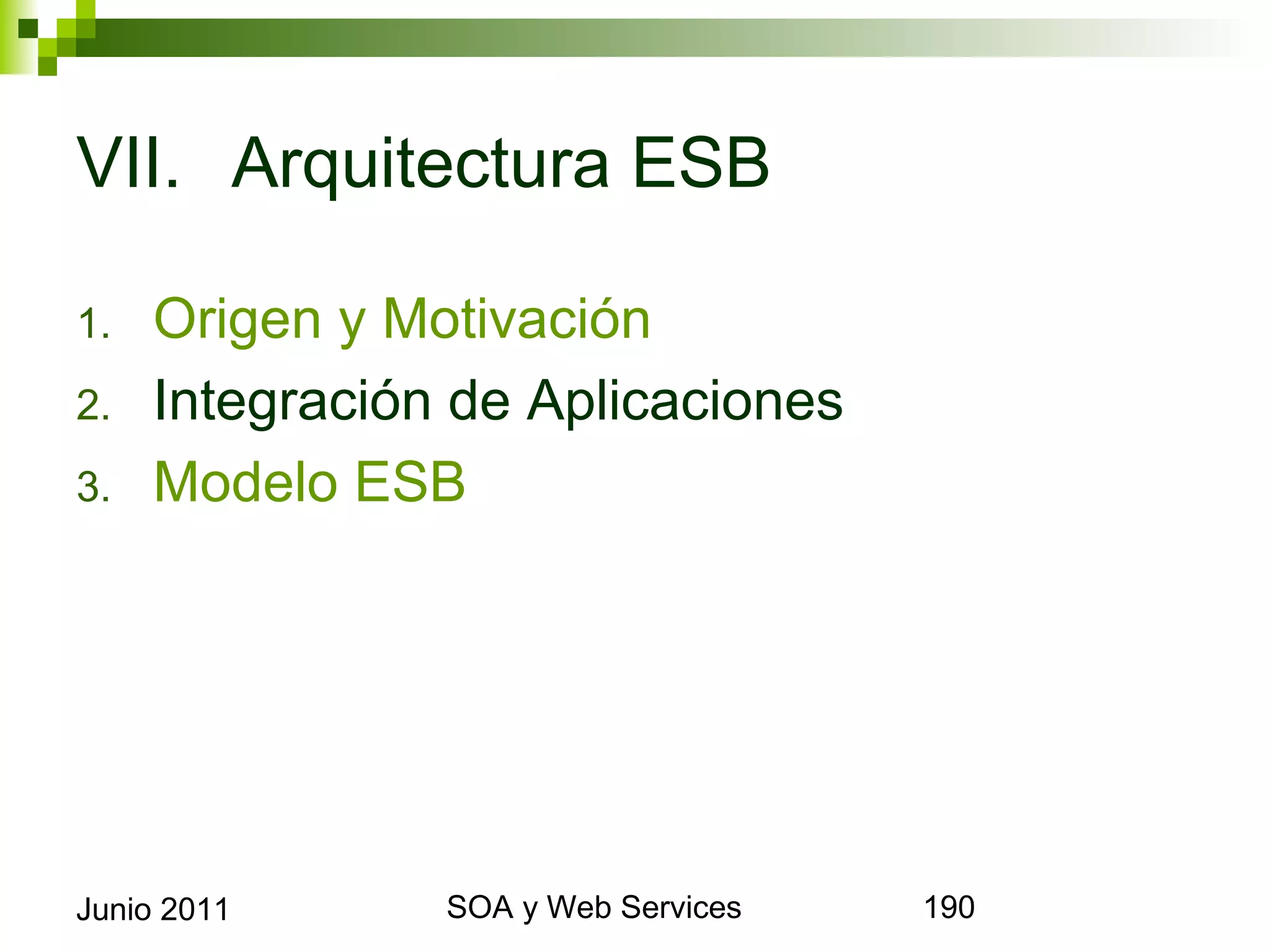 VII. Arquitectura ESB

1.      Origen y Motivación
2.      Integración de Aplicaciones
3.      Modelo ESB




Junio 2011              SOA y Web Services   190
 
