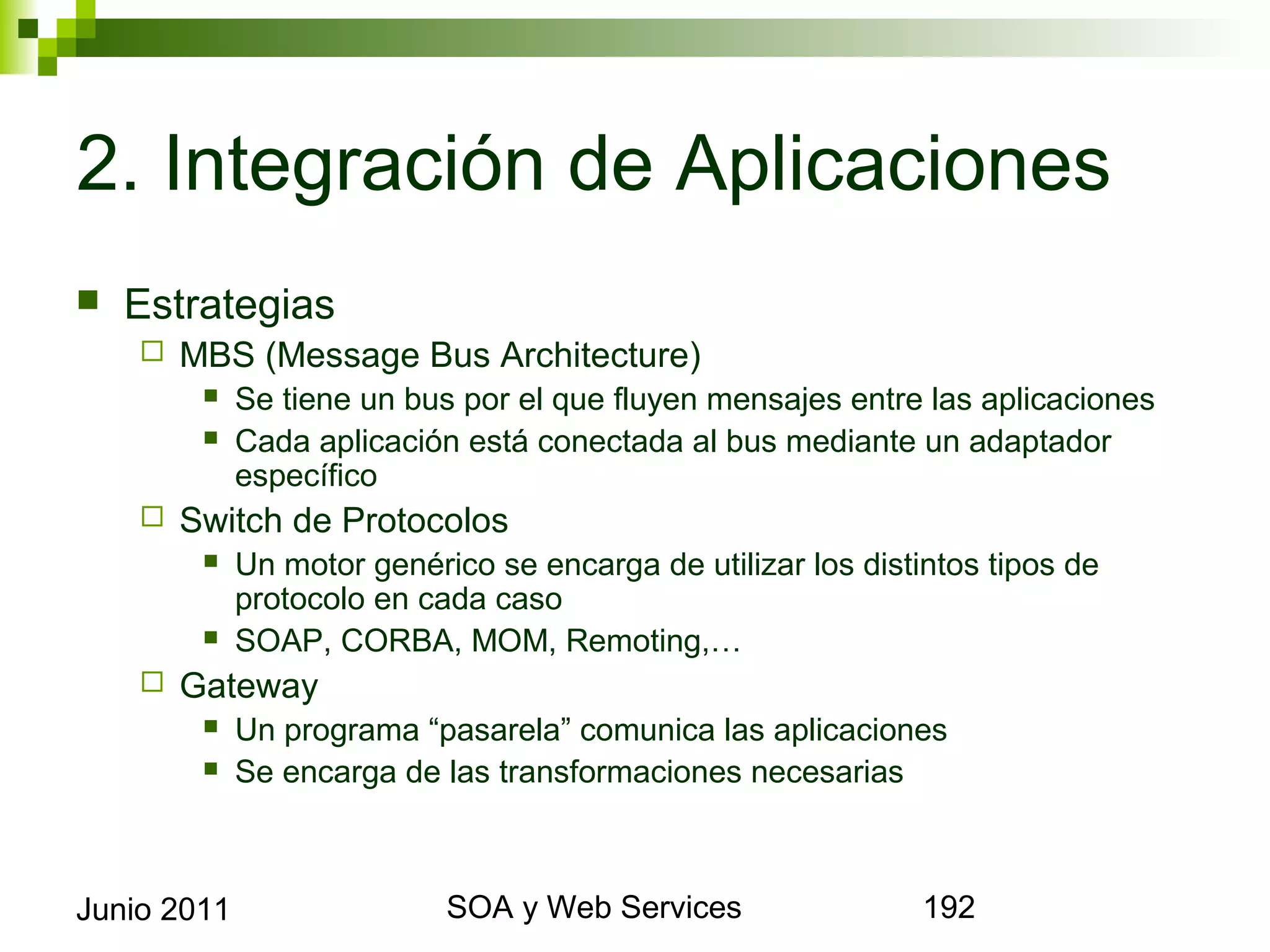 2. Integración de Aplicaciones
    Estrategias
            MBS (Message Bus Architecture)
                 Se tiene un bus por el que fluyen mensajes entre las aplicaciones
                 Cada aplicación está conectada al bus mediante un adaptador específico
            Switch de Protocolos
                 Un motor genérico se encarga de utilizar los distintos tipos de protocolo en
                  cada caso
                 SOAP, CORBA, MOM, Remoting,…
            Gateway
                 Un programa “pasarela” comunica las aplicaciones
                 Se encarga de las transformaciones necesarias




Junio 2011                                SOA y Web Services                                192
 
