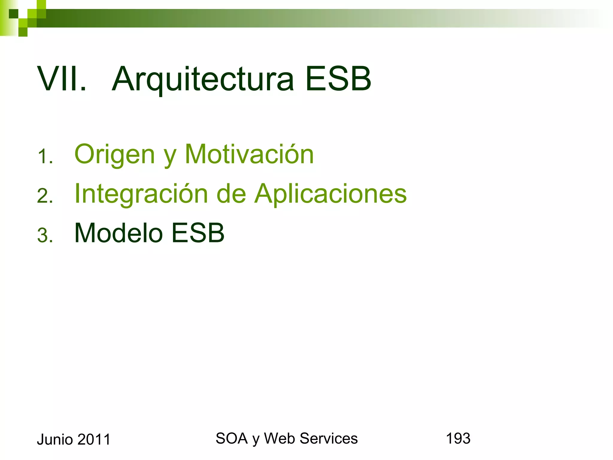 VII. Arquitectura ESB

1.      Origen y Motivación
2.      Integración de Aplicaciones
3.      Modelo ESB




Junio 2011              SOA y Web Services   193
 
