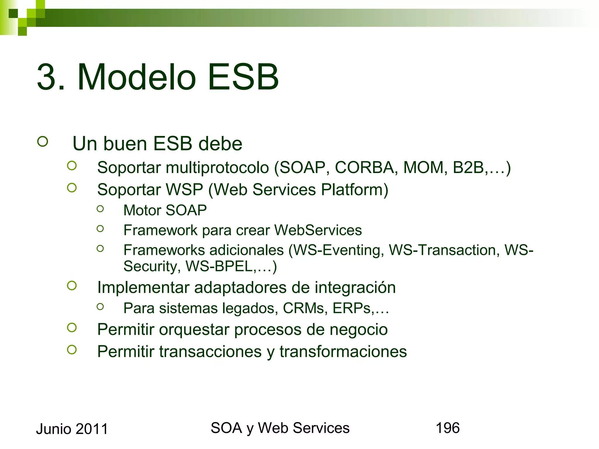 3. Modelo ESB
       Un buen ESB debe
            Soportar multiprotocolo (SOAP, CORBA, MOM, B2B,…)
            Soportar WSP (Web Services Platform)
                Motor SOAP
                Framework para crear WebServices
                Frameworks adicionales (WS-Eventing, WS-Transaction, WS-Security,
                 WS-BPEL,…)
            Implementar adaptadores de integración
                Para sistemas legados, CRMs, ERPs,…
            Permitir orquestar procesos de negocio
            Permitir transacciones y transformaciones



Junio 2011                           SOA y Web Services                          196
 