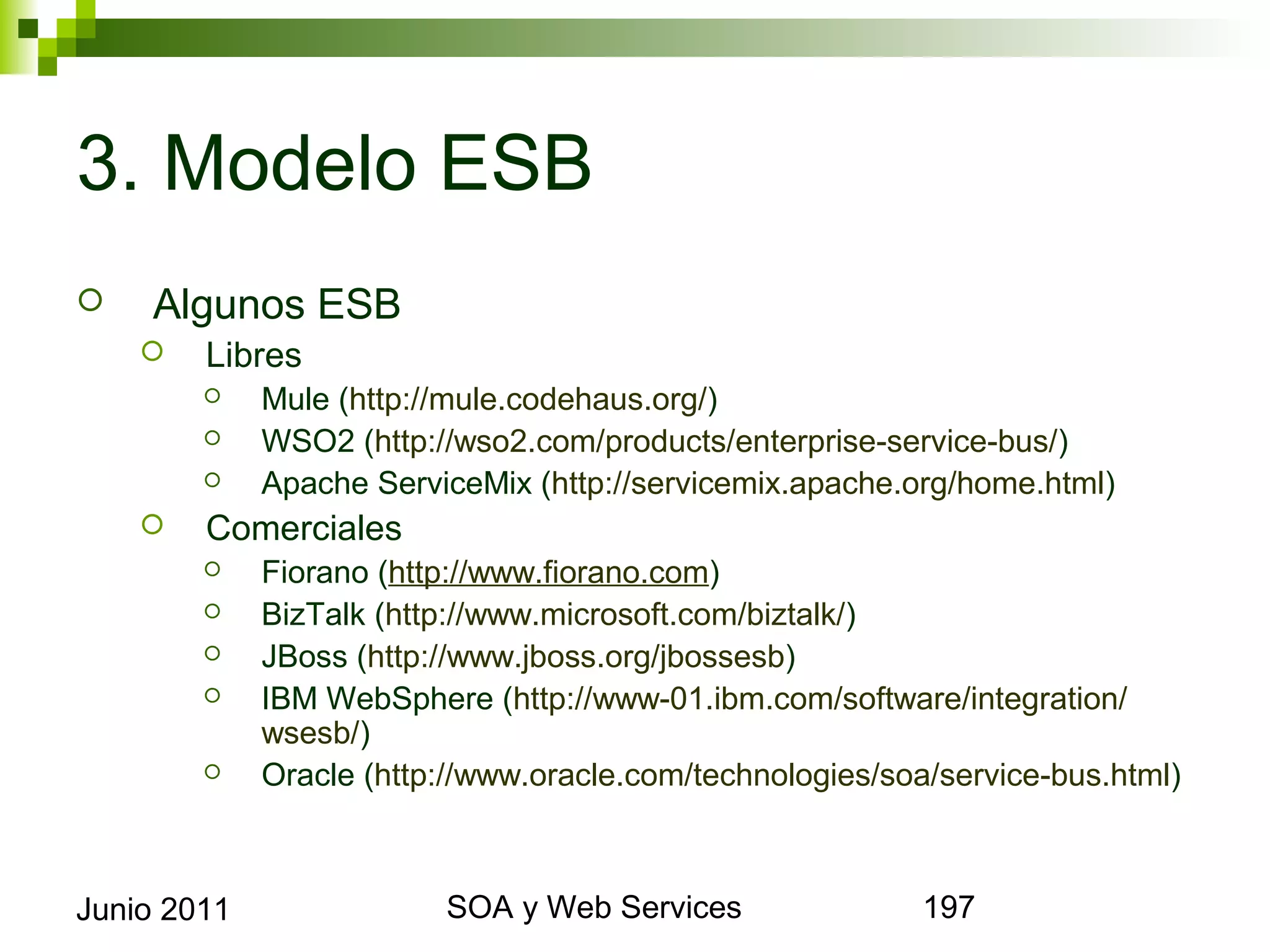 3. Modelo ESB
       Algunos ESB
            Libres
                Mule (http://mule.codehaus.org/)
                WSO2 (http://wso2.com/products/enterprise-service-bus/)
                Apache ServiceMix (http://servicemix.apache.org/home.html)
            Comerciales
                Fiorano (http://www.fiorano.com)
                BizTalk (http://www.microsoft.com/biztalk/)
                JBoss (http://www.jboss.org/jbossesb)
                IBM WebSphere (http://www-01.ibm.com/software/integration/wsesb/)
                Oracle (http://www.oracle.com/technologies/soa/service-bus.html)




Junio 2011                           SOA y Web Services                          197
 