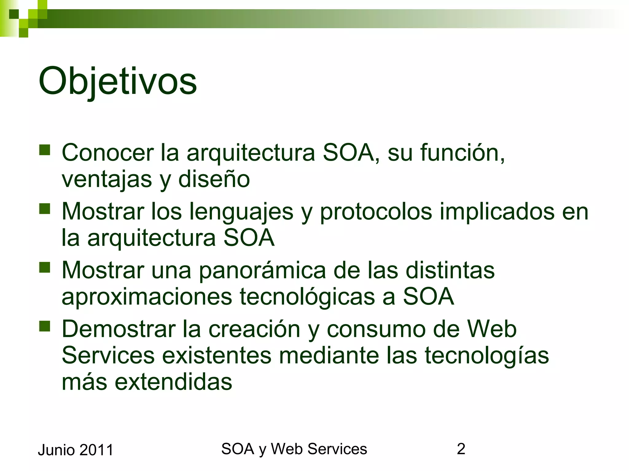 Objetivos
    Conocer la arquitectura SOA, su función, ventajas y
     diseño
    Mostrar los lenguajes y protocolos implicados en la
     arquitectura SOA
    Mostrar una panorámica de las distintas
     aproximaciones tecnológicas a SOA
    Demostrar la creación y consumo de Web Services
     existentes mediante las tecnologías más extendidas


Junio 2011               SOA y Web Services                2
 