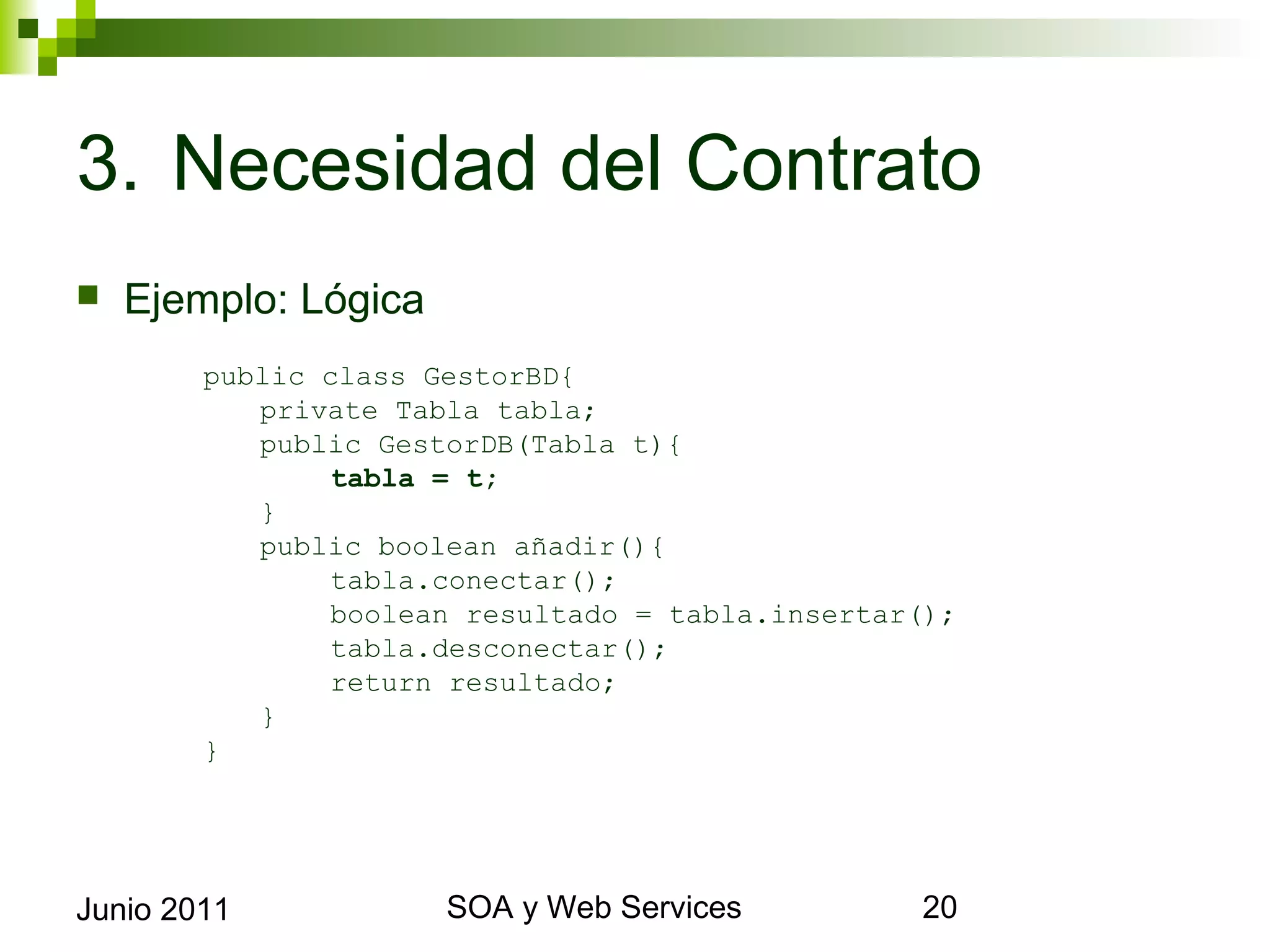 3. Necesidad del Contrato
    Ejemplo: Lógica
             public class GestorBD{
                private Tabla tabla;
                public GestorDB(Tabla t){
                     tabla = t;
                }
                public boolean añadir(){
                     tabla.conectar();
                     boolean resultado = tabla.insertar();
                     tabla.desconectar();
                     return resultado;
                }
             }




Junio 2011                       SOA y Web Services          20
 