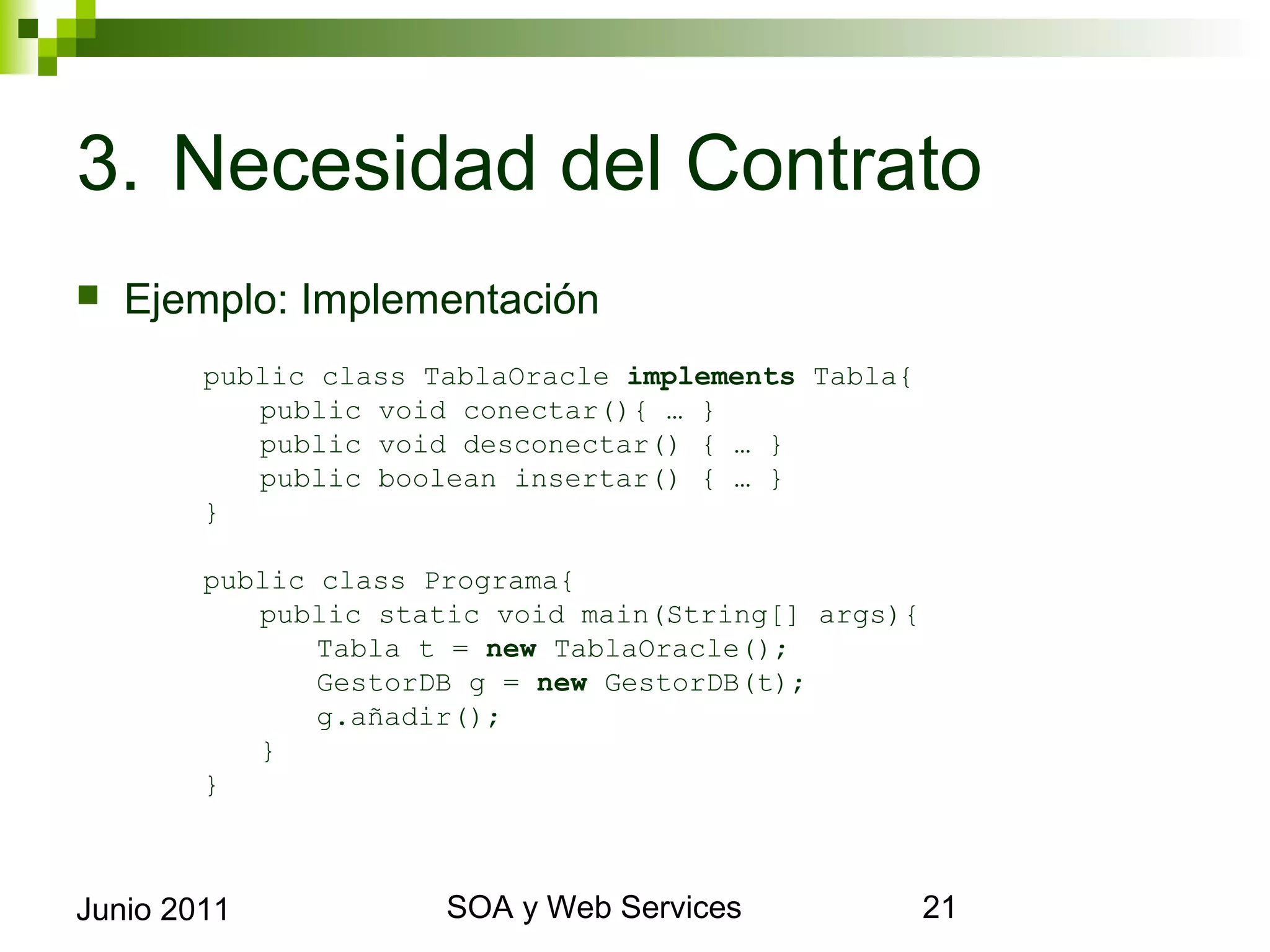 3. Necesidad del Contrato
    Ejemplo: Implementación
             public class TablaOracle implements Tabla{
                public void conectar(){ … }
                public void desconectar() { … }
                public boolean insertar() { … }
             }

             public class Programa{
                public static void main(String[] args){
                    Tabla t = new TablaOracle();
                    GestorDB g = new GestorDB(t);
                    g.añadir();
                }
             }



Junio 2011                       SOA y Web Services       21
 