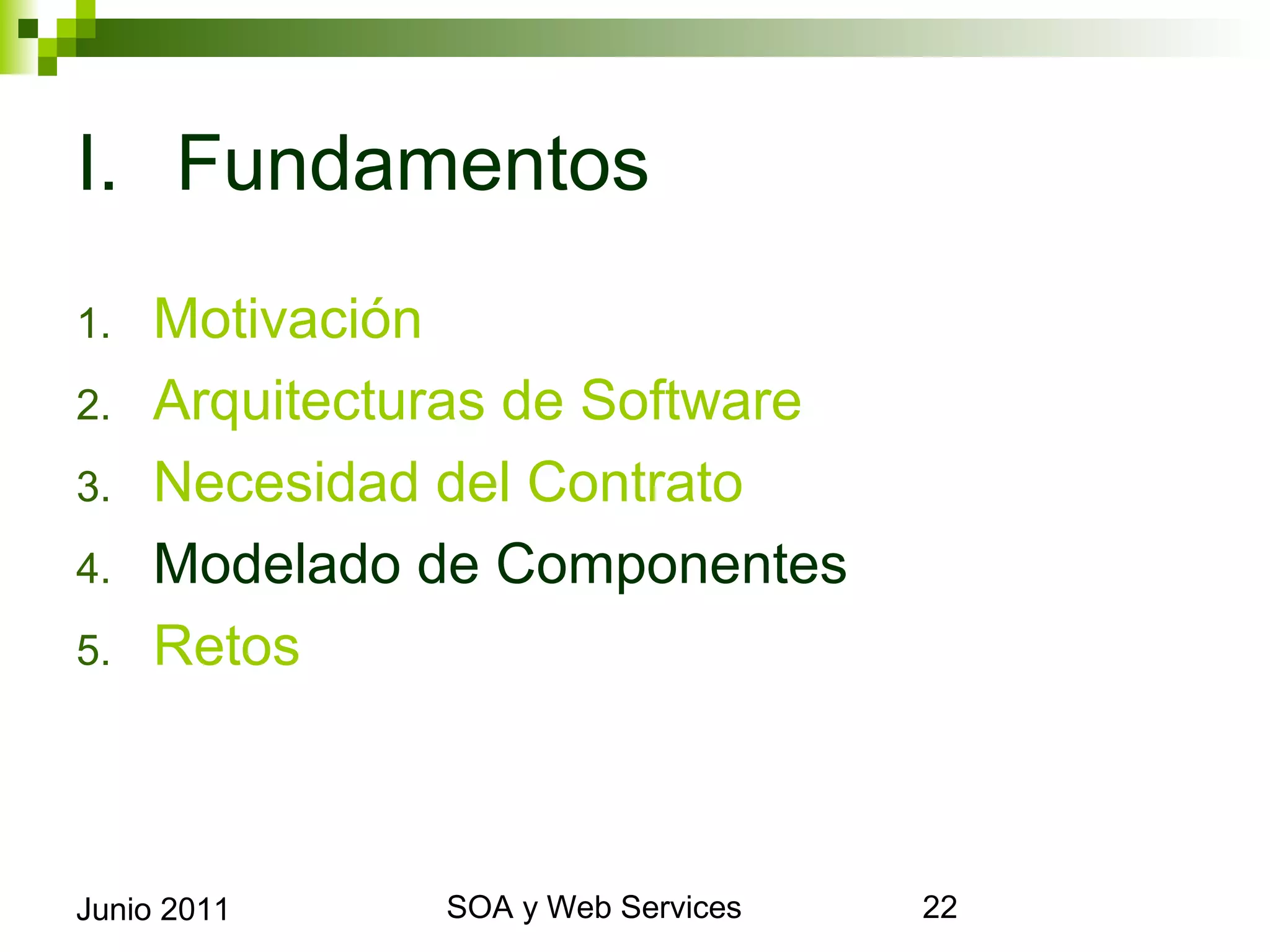 I. Fundamentos
1.      Motivación
2.      Arquitecturas de Software
3.      Necesidad del Contrato
4.      Modelado de Componentes
5.      Retos



Junio 2011             SOA y Web Services   22
 