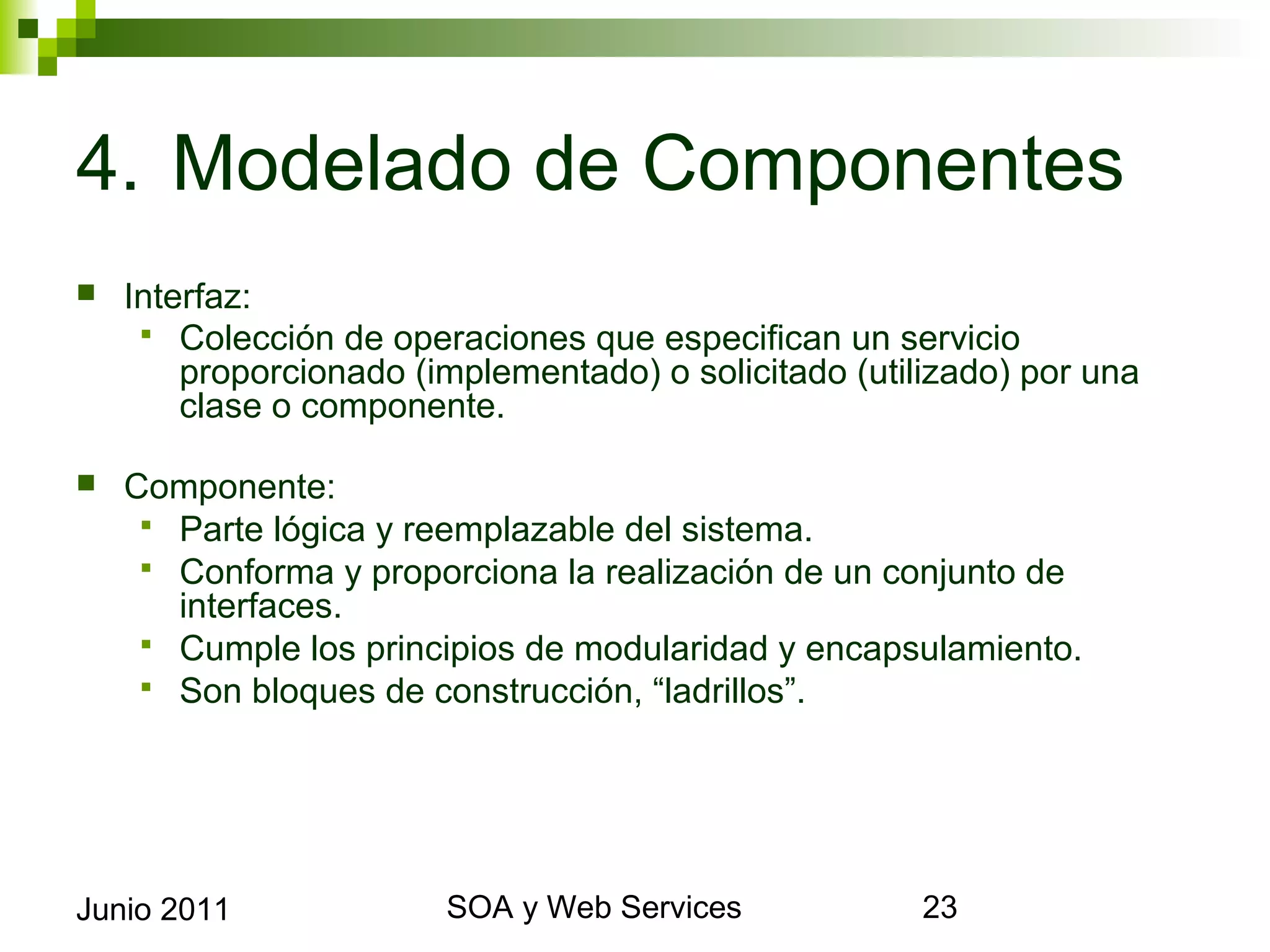 4. Modelado de Componentes
    Interfaz:
       Colección de operaciones que especifican un servicio proporcionado
         (implementado) o solicitado (utilizado) por una clase o componente.

    Componente:
       Parte lógica y reemplazable del sistema.
       Conforma y proporciona la realización de un conjunto de interfaces.
       Cumple los principios de modularidad y encapsulamiento.
       Son bloques de construcción, “ladrillos”.




Junio 2011                        SOA y Web Services                           23
 