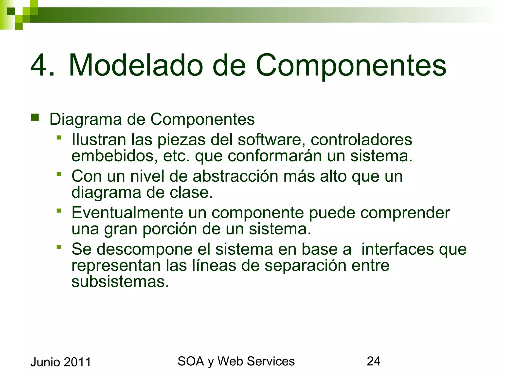 4. Modelado de Componentes
    Diagrama de Componentes
       Ilustran las piezas del software, controladores embebidos,
        etc. que conformarán un sistema.
       Con un nivel de abstracción más alto que un diagrama de
        clase.
       Eventualmente un componente puede comprender una gran
        porción de un sistema.
       Se descompone el sistema en base a interfaces que
        representan las líneas de separación entre subsistemas.




Junio 2011                   SOA y Web Services                  24
 