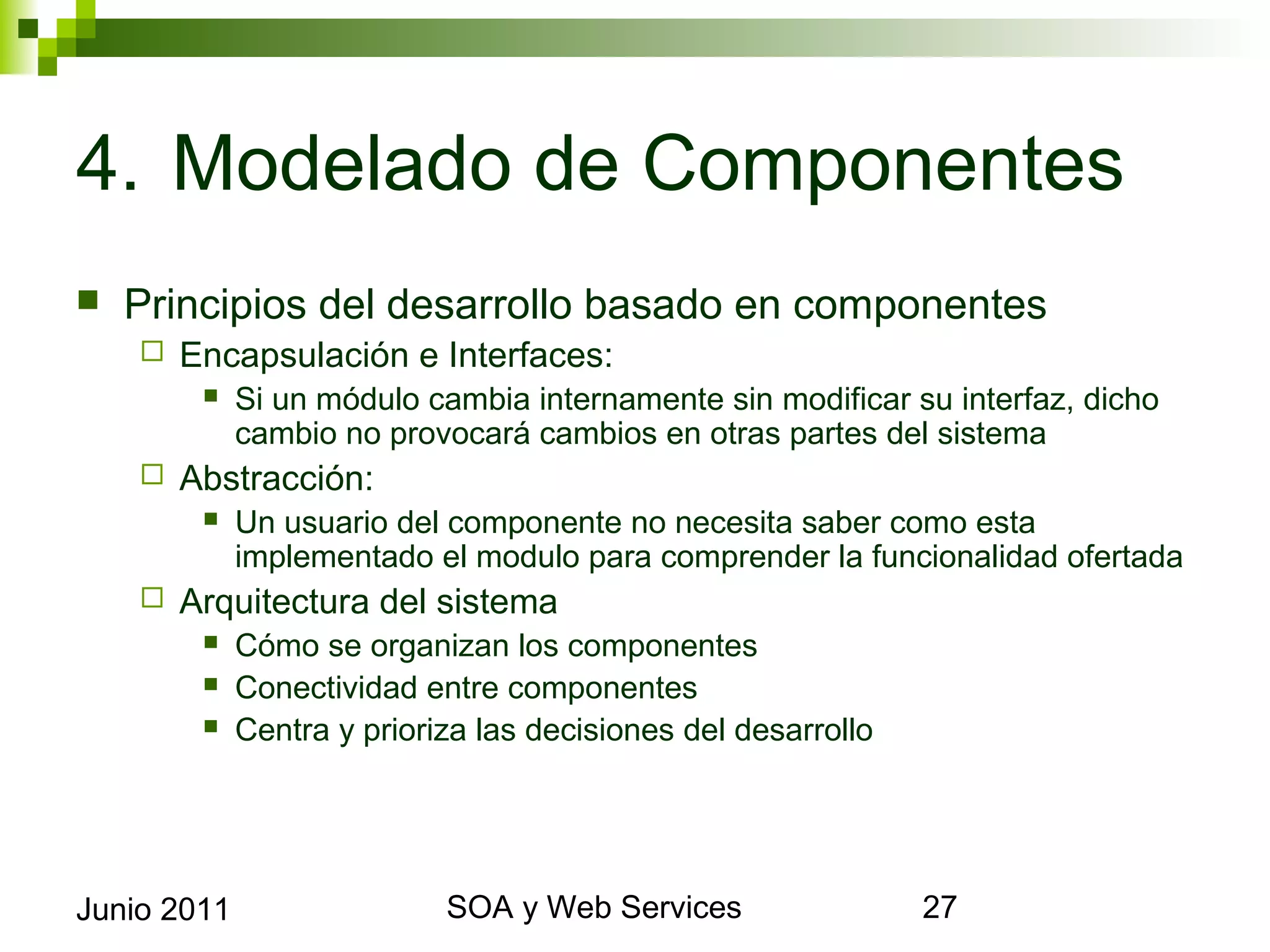 4. Modelado de Componentes
    Principios del desarrollo basado en componentes
            Encapsulación e Interfaces:
                 Si un módulo cambia internamente sin modificar su interfaz, dicho cambio
                  no provocará cambios en otras partes del sistema
            Abstracción:
                 Un usuario del componente no necesita saber como esta implementado el
                  modulo para comprender la funcionalidad ofertada
            Arquitectura del sistema
                 Cómo se organizan los componentes
                 Conectividad entre componentes
                 Centra y prioriza las decisiones del desarrollo




Junio 2011                                 SOA y Web Services                             27
 