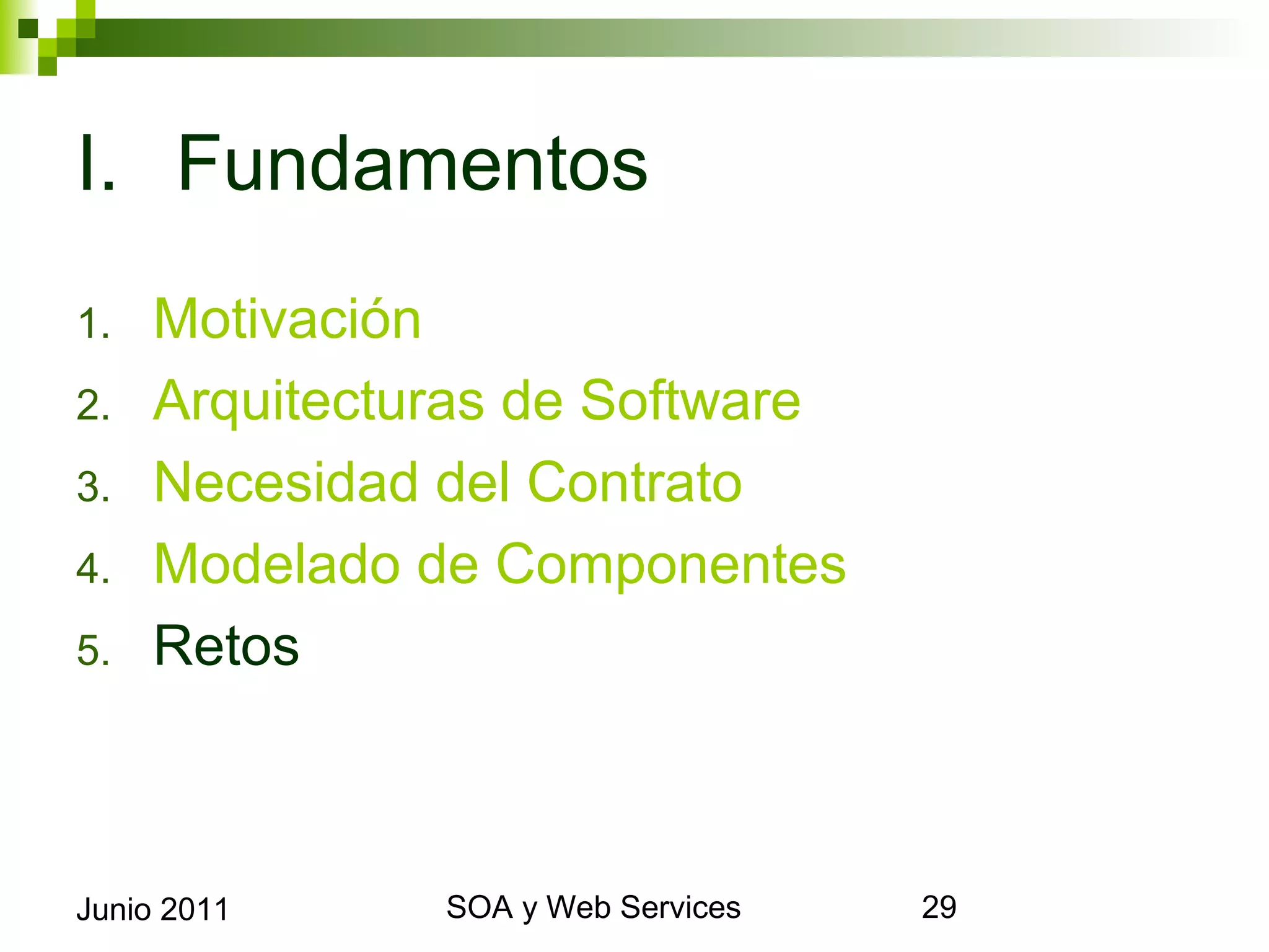 I. Fundamentos
1.      Motivación
2.      Arquitecturas de Software
3.      Necesidad del Contrato
4.      Modelado de Componentes
5.      Retos



Junio 2011             SOA y Web Services   29
 