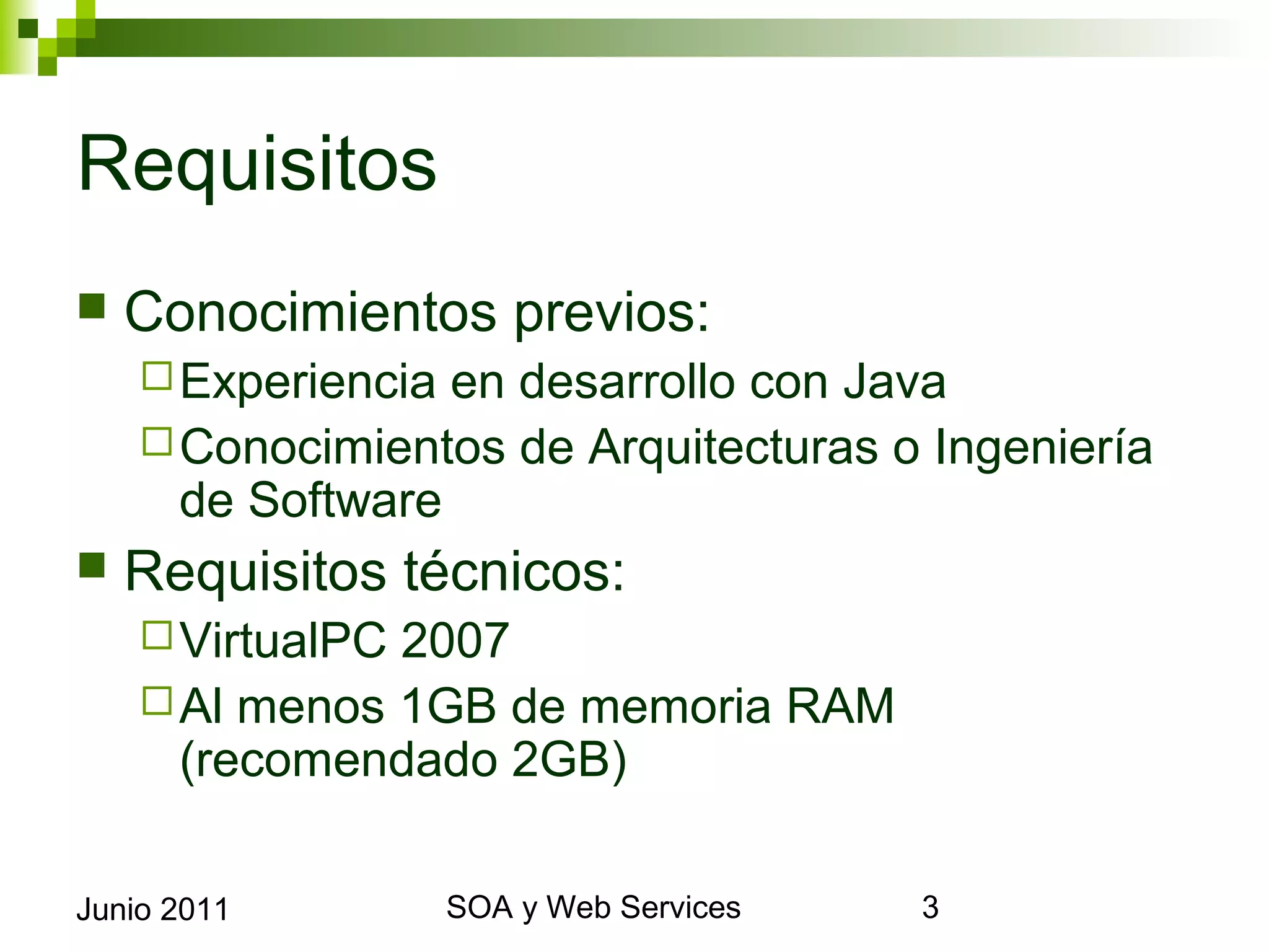 Requisitos
    Conocimientos previos:
       Experiencia
                  en desarrollo con Java
       Conocimientos de Arquitecturas o Ingeniería de
        Software
    Requisitos técnicos:
       VirtualPC2007
       Al menos 1GB de memoria RAM (recomendado
        2GB)


Junio 2011               SOA y Web Services              3
 