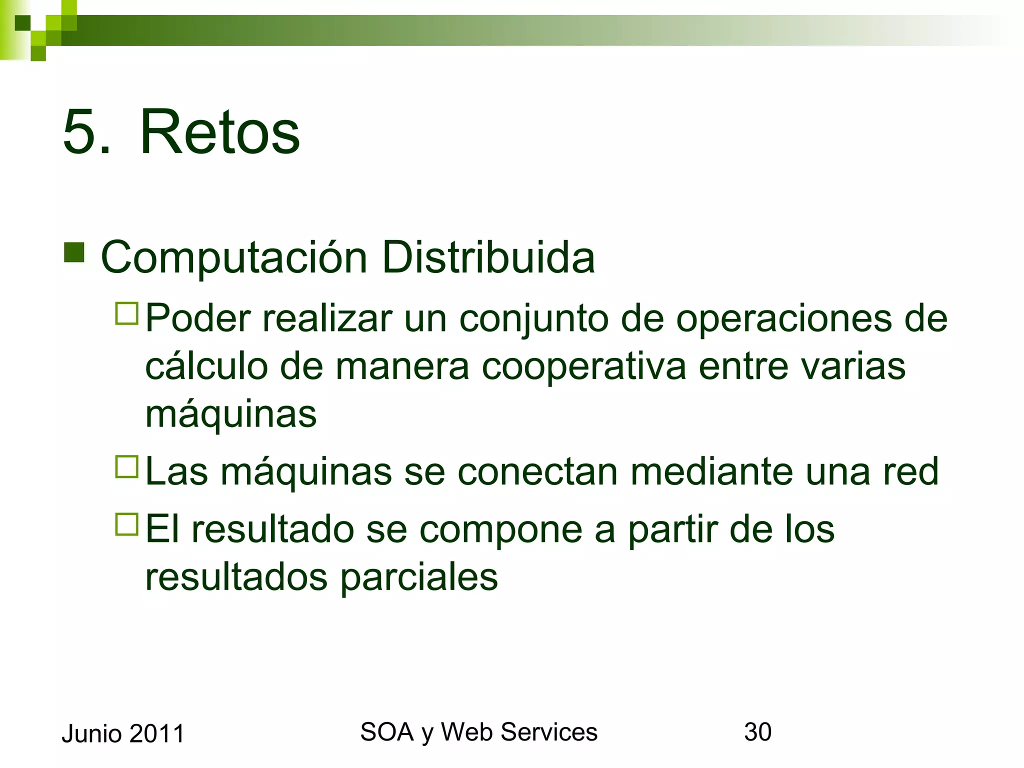 5. Retos
    Computación Distribuida
       Poder  realizar un conjunto de operaciones de
        cálculo de manera cooperativa entre varias
        máquinas
       Las máquinas se conectan mediante una red
       El resultado se compone a partir de los resultados
        parciales


Junio 2011                SOA y Web Services                 30
 