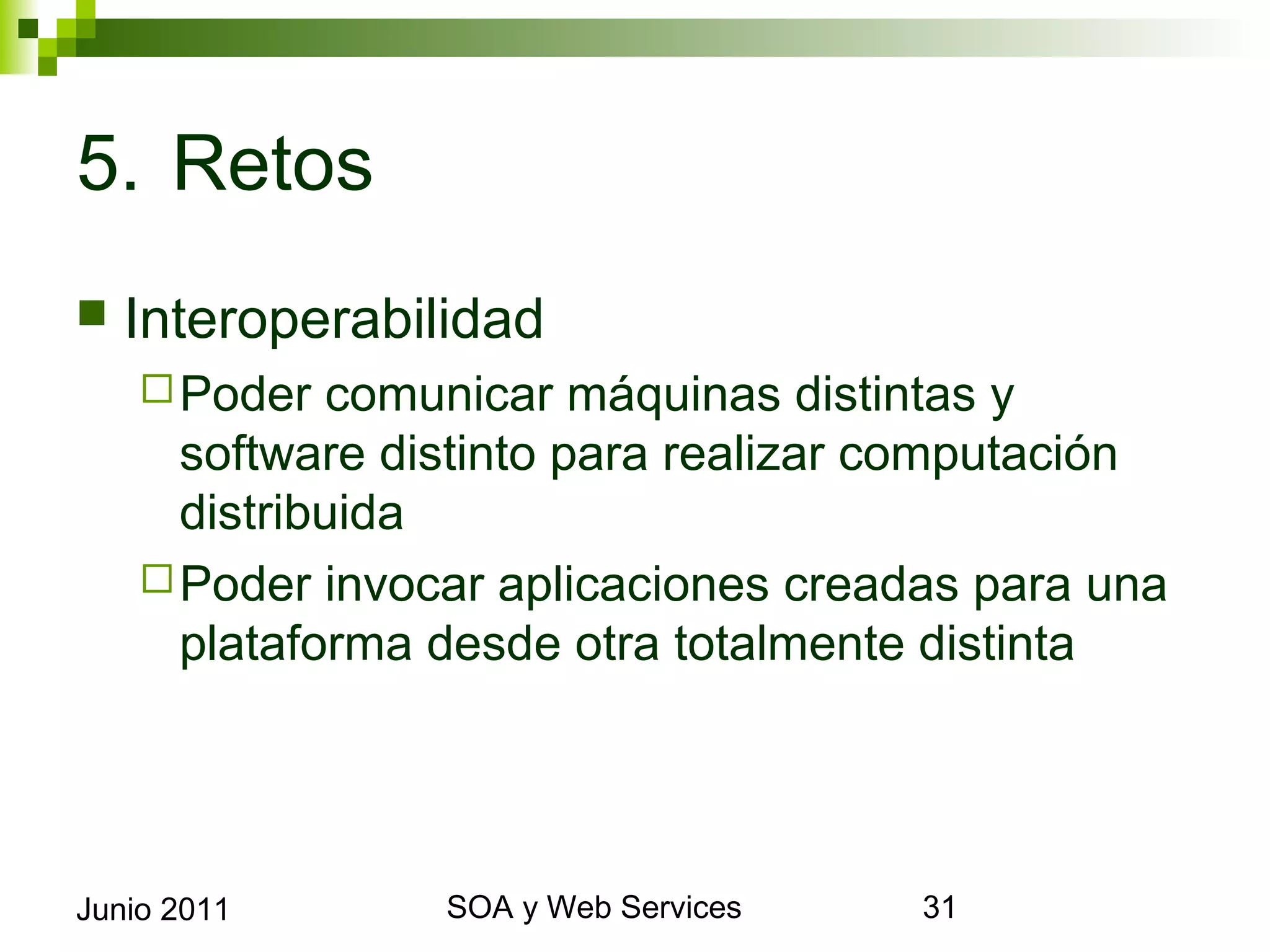 5. Retos
    Interoperabilidad
       Poder  comunicar máquinas distintas y software
        distinto para realizar computación distribuida
       Poder invocar aplicaciones creadas para una
        plataforma desde otra totalmente distinta




Junio 2011                SOA y Web Services             31
 