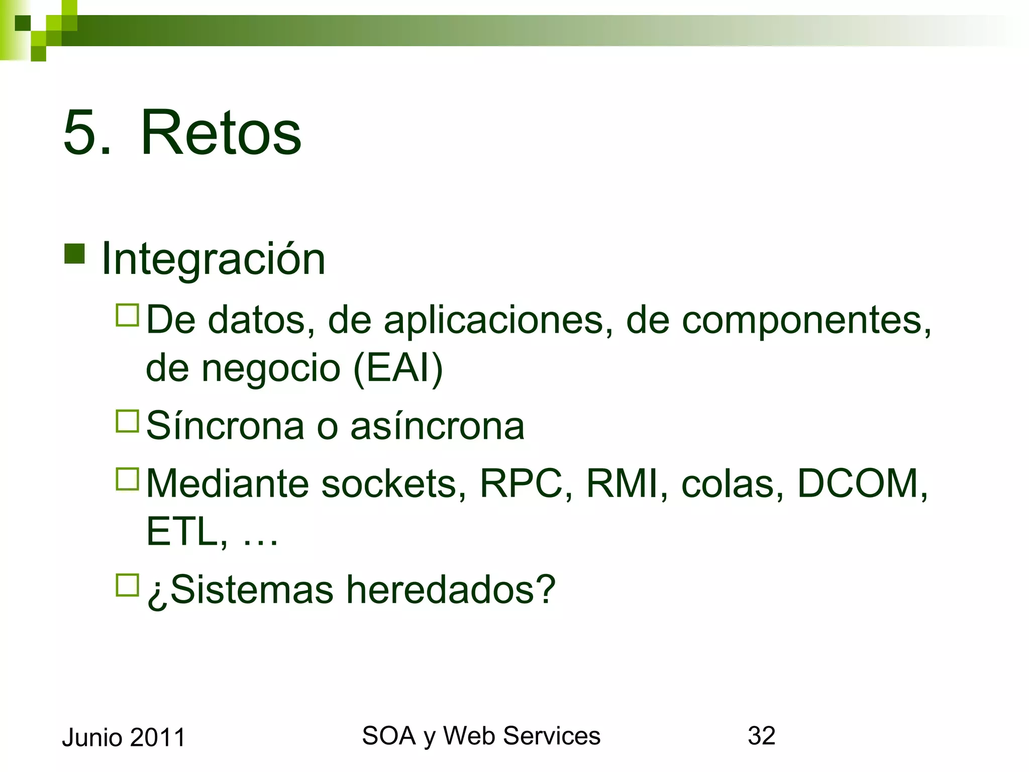 5. Retos
    Integración
       De datos, de aplicaciones, de componentes, de
        negocio (EAI)
       Síncrona o asíncrona
       Mediante sockets, RPC, RMI, colas, DCOM, ETL,
        …
       ¿Sistemas heredados?



Junio 2011              SOA y Web Services          32
 