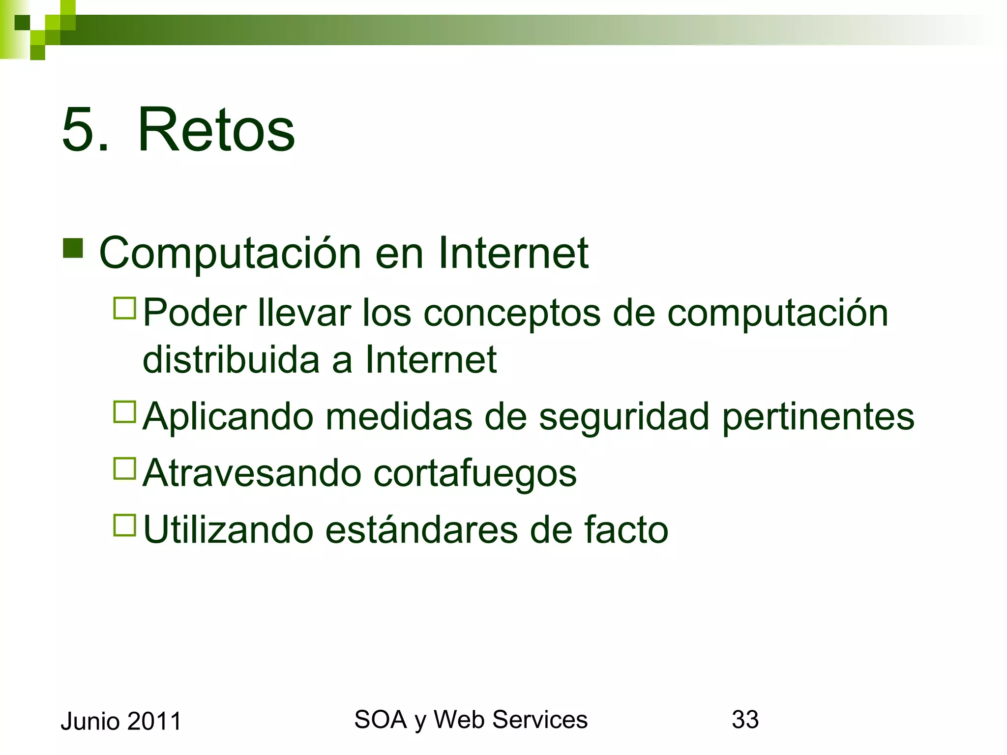 5. Retos
    Computación en Internet
       Poder  llevar los conceptos de computación
        distribuida a Internet
       Aplicando medidas de seguridad pertinentes
       Atravesando cortafuegos
       Utilizando estándares de facto




Junio 2011               SOA y Web Services          33
 